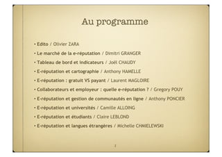 Au programme

• Edito / Olivier ZARA
• Le marché de la e-réputation / Dimitri GRANGER
• Tableau de bord et indicateurs / Joël CHAUDY
• E-réputation et cartographie / Anthony HAMELLE
• E-réputation : gratuit VS payant / Laurent MAGLOIRE
• Collaborateurs et employeur : quelle e-réputation ? / Gregory POUY
• E-réputation et gestion de communautés en ligne / Anthony PONCIER
• E-réputation et universités / Camille ALLOING
• E-réputation et étudiants / Claire LEBLOND
• E-réputation et langues étrangères / Michelle CHMIELEWSKI



                                     2
 