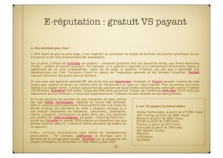 E-réputation : gratuit VS payant

2. Des solutions pour tous !
L’offre étant de plus en plus large, il est impératif au lancement du projet de formuler les besoins spécifiques de son
entreprise et de faire un benchmark des prestataires.
Sur ce point, l’article de Scoutlabs (en anglais) « Advanced Questions that you Should be Asking your Brand Monitoring
Vendor » soulève de bonnes questions. Par exemple, si la capacité à répondre à un commentaire directement depuis la
plateforme est un point prépondérant, soyez sûr de poser la question. N’hésitez pas non plus à demander une
démonstration car c’est l’occasion d’avoir un aperçu de l’ergonomie générale et des données recueillies. Radian6
marque clairement des points dans ce domaine.
Si vous avez une approche orientée PR, des outils tels que Buzzstream, Buzzlogic et Traackr peuvent s’avérer de vrais
atouts pour repérer et entrer en relation avec les influenceurs en ligne sur votre marché. Pour les petites structures
dotées d’un budget limité, il existe aujourd’hui des solutions de social media monitoring peu onéreuses comme Viralheat
($9.99/mois), BrandsEye ($95/mois), ScoutLabs ($99/mois) ou encore Trackur de l’américain Andy Beal ($197/mois) qui
assurent un service minimum. A noter que la pertinence et l’exhaustivité des résultats ne sont pas garanties.
En ce qui concerne les solutions les plus complètes (et donc chères)
tels que Visible Technologies, Digimind ou encore AMI Software,
elles se révèlent particulièrement intéressantes à mon avis lorsqu’on    3. Les 10 payants incontournables
décide d’élargir son périmètre de veille à plusieurs marques ou à
une analyse comprenant les tendances, concurrents, partenaires,          -  isible Technologies (a partir de $10 000 /mois)
                                                                          V
clients, prospects, fournisseurs…on glisse alors vers une démarche       -  M2 Techrigy (a partir de $600 /mois)
                                                                          S
plus globale de veille stratégique. Le guide «  Listening Platforms  »   -  adian 6 (a partir de $600 /mois)
                                                                          R
publié par Forrester en janvier 2009 propose un classement des plus      -  iz360 (a partir de $399/mois)
                                                                          B
grosses solutions selon 62 critères et donne des points de repère sur    -  rackur (a partir de $197/mois)
                                                                          T
ce segment.                                                              -  coutLabs (a partir de $99/mois)
                                                                          S
                                                                         -  MI Opinion Tracker
                                                                          A
Enfin, certains prestataires sont dotés de compétences                   -  igimind
                                                                          D
particulières  : Par exemple, Linkfluence se distingue dans le           -  inkfluence
                                                                          L
domaine de la cartographie sociale, Synthesio sur la couverture des      -  ynthesio
                                                                          S
langues étrangères et notamment le russe depuis juillet 2009.
                                                             20
 