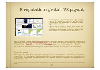 E-réputation : gratuit VS payant

                                                                                     Dans tous les cas, apprendre a écouter ! Que ce soit à
                                                                                     travers des solutions gratuites ou payantes,
                                                                                     l’interprétation des données est un élément clé dans
                                                                                     la gestion d’e-reputation.
                                                                                     L’écoute est un point de départ pour nourrir les
                                                                                     échanges de l’entreprise avec les communautés
                                                                                     d’internautes et commencer à construire une présence
                                                                                     online fondée sur la transparence et la réactivité.




Dans ce domaine, l’analyse automatique de sentiments (« sentiment analysis ») reste une option gadget dont la
pertinence des résultats est très controversée à juste titre. Même chose pour les indicateurs de l’E-réputation
de type SIM Score (Razorfish) ou Attention Rate (Trendybuzz) qui peuvent s’avèrer utile à titre indicatif.
Les solutions de veille ne remplaceront jamais votre sensibilité humaine et votre capacité de raisonnement.

 
Envie d’aller plus loin ?
Affordance.info, Outils Froid, Brainsfeed, Actulligence.com, veilledopinion.fr, Linkfluence.fr, @Synthesio,
@JasonFalls, Net Intelligenz, SocializeMobilize.com, caddereputation.over-blog.com, @lbrynleyjones,
@Asi_Sharabi, @kenburbary, SocialMediaAnalysis.com, OurSocialTimes.com, @cbensen, altitudebranding.com,
webmetricsguru.com

 
Les avis concernant les solutions et entreprises de social media monitoring mentionnées dans cet article engagent uniquement son auteur. De même, les prix cités le sont à titre
indicatif.

                                                                                            21
 