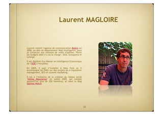 Laurent MAGLOIRE


Laurent rejoint l'agence de communication Boléro en
2006, au sein du département Web Intelligence, pour
se consacrer aux missions de veille d'opinion. Parmi
les budgets dont il a eu la charge : Ghd, Groupama et
Lafarge.
Il est diplômé d'un Master en Intelligence Economique
de l’EEIE à Versailles.

En 2009, il part s’installer à New York ou il
accompagne les PMEs sur des projets de e-reputation
management, SEO et content marketing.

Il est à l’initiative de la création du réseau social
‘Online Reputation’ en juillet 2009, qui compte
aujourd’hui plus de 250 membres, et tient le blog
Opinion Watch.




                                                        22
 
