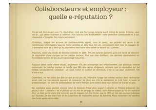 Collaborateurs et employeur :
        quelle e-réputation ?

Ce qui est intéressant avec l’e-réputation, c'est que l'on pense externe avant même de penser interne...que
dis-je...qui pense vraiment à l'interne ? Vos salariés sont EVIDEMMENT votre première communauté et il est
impossible d’imaginer les choses autrement.

D’ailleurs, malgré les accords de confidentialités signés, vous le savez, vos salariés ont accès à de
nombreuses informations plus ou moins sensible et dans tous les cas, connaissent bien tous les rouages de
l’entreprise tant et si bien qu’ils pourraient vous nuire sans même le vouloir ou y penser.

Pourtant, selon une étude de Deloitte réalisée en 2009, 74% des salariés pensent qu'ils est facile de détruire
la réputation d'une marque sur les médias sociaux. Plus que cela d'ailleurs, ces derniers représentent un
formidable terrain de jeu pour l'espionnage industriel.


Toujours selon cette même étude, seulement 17% des entreprises ont effectivement une politique interne
concernant les médias sociaux et tandis que 58% des cadres dirigeants estiment que la réputation sur les
médias sociauxdevrait constitué un sujet traité en comité de direction, c’est le cas pour seulement 15%
d’entre eux.

Cependant, ne me faites pas dire ce que je n'ai pas dis. Interdire l'usage des médias sociaux dans l'entreprise
serait vain car vos salariés peuvent se connecter de chez eux s'ils le souhaitent et c'est bien là toute la
problématique : ils sont les ambassadeurs de votre marque qu'ils soient dans leurs heures de travail ou pas.

Des exemples assez parlant comme celui de Domino's Pizza dans lequel 2 salariés se filment préparant des
pizzas à leur « manière » et le diffuse sur un site de partage de vidéos. Aussi humoristique qu’ils ont souhaité
être, et bien qu’ils aient été licencié, que le magasin ait été fermé, que le CEO ait fait des excuses publique
sur Youtube…le mal était fait et les suspicions de malbouffe autour de Dominos Pizza ressortent de manière
très forte après cette vidéo.
                                                  23
 