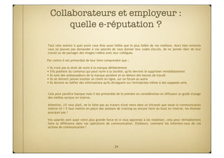 Collaborateurs et employeur :
       quelle e-réputation ?

Tout cela montre à quel point vous êtes aussi faible que le plus faible de vos maillons. Alors bien entendu
vous ne pouvez pas demander à vos salariés de vous donner leur codes d'accès, de ne jamais râler de leur
travail ou de partager des images/vidéos avec leur collègues.

Par contre il est primordial de leur faire comprendre que :

• Ils n'ont pas le droit de nuire à la marque délibérément
• S'ils publient du contenus qui peut nuire à la société, qu'ils devront le supprimer immédiatement
• Ils sont des ambassadeurs de la marque pendant et en dehors des heures de travail
• Ils ne doivent jamais insulter un client en ligne, sur un forum ou autre
• Ils doivent se méfier des informations qu'ils divulguent sur l'entreprises même à des supposés amis


Cela peut paraître basique mais il est primordial de le prendre en considération en diffusant un guide d'usage
des médias sociaux en interne.

Attention, s'il vous plait, ne le faite pas au travers d'une news dans un Intranet que seule la communication
interne lit ! il faut mettre en place des sessions de training ou encore faire du buzz en interne, les étonner
pourquoi pas !

Vos salariés sont aussi votre plus grande force et si vous apprenez à les mobiliser, cela peut véritablement
faire la différence dans vos opérations de communication. D'ailleurs, comment les informez-vous de vos
actions de communication ?




                                                24
 