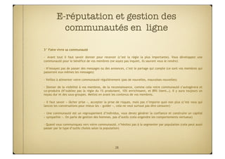 E-réputation et gestion des
           communautés en ligne

3° Faire vivre sa communauté

-  Avant tout il faut savoir donner pour recevoir (c’est la règle la plus importante). Vous développez une
communauté pour le bénéfice de vos membres (ne soyez pas inquiet, ils sauront vous le rendre)

-  N’essayez pas de passer des messages ou des annonces, c’est le partage qui compte (ce sont vos membres qui
passeront eux-mêmes les messages)

- Veillez à alimenter votre communauté régulièrement (pas de nouvelles, mauvaises nouvelles)

-  Donner de la visibilité à vos membres, de la reconnaissance, comme cela votre communauté s’autogérera et
co-produira (N’oubliez pas la règle du 1% produisent, 10% enrichissent, et 89% lisent…). Il y aura toujours un
noyau dur et des sous-groupes. Mettez en avant les contenus de vos membres.

-  Il faut savoir « lâcher prise », accepter la prise de risques, mais pas n’importe quoi non plus (c’est vous qui
lancez les conversations pour mieux les « guider », cela ne veut surtout pas dire censurer)

-  Une communauté est un regroupement d’individus, vous devez générer la confiance et construire un capital
« sympathie ». On parle de gestion des hommes, pas d’outils (cela engendre les comportements vertueux)

- Quand vous communiquez vers votre communauté, n’hésitez pas à la segmenter par population (cela peut aussi
passer par le type d’outils choisis selon la population)




                                                   28
 