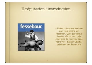 E-réputation : introduction…



                  « Faites très attention à ce
                      que vous postez sur
                  Facebook. Quoi que vous y
                    fassiez, tôt ou tard cela
                  émergera de nouveau dans
                  votre vie.» Barack Obama,
                   président des Etats-Unis




              3
 