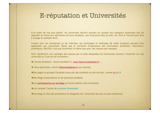 E-réputation et Universités

D’un point de vue plus positif, les universités doivent prendre en compte leur présence numérique afin de
répondre au mieux aux aspirations de leurs étudiants, aux évolutions liées au web, etc. Être à l’écoute pour être
à la page en quelque sorte.

Comme pour les entreprises et les individus, les techniques et méthodes de veille d’opinion peuvent être
appliquées aux universités. Reste que le territoire d’expression des internautes (étudiants, chercheurs,
professeurs, BIATOS) n’est pas forcément le même que pour une marque par exemple.

Voici rapidement une typologie des sources par le biais desquelles les internautes peuvent s’exprimer sur une
université ou l’une de ses formations :

 Forums étudiants : forum.letudiant.fr, www.forum-orientation.fr …

 Sites spécialisés, comme Notetondiplôme.fr par exemple

  es pages ou groupes Facebook tenus par des étudiants ou des anciens, comme ici ou là
 D

  es blogs d’associations et de syndicats étudiants
 D

  es commentaires sur les blogs ou forums dédiés à des formations
 L

  es comptes Twitter de certaines formations
 L

  es blogs et sites des professeurs et dirigeants de l’université (de plus en plus nombreux)‫‏‬
 L



                                                    32
 