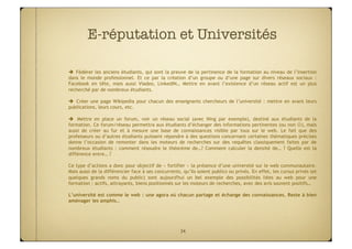 E-réputation et Universités

  Fédérer les anciens étudiants, qui sont la preuve de la pertinence de la formation au niveau de l’insertion
dans le monde professionnel. Et ce par la création d’un groupe ou d’une page sur divers réseaux sociaux :
Facebook en tête, mais aussi Viadeo, LinkedIN… Mettre en avant l’existence d’un réseau actif est un plus
recherché par de nombreux étudiants.

  Créer une page Wikipedia pour chacun des enseignants chercheurs de l’université : mettre en avant leurs
publications, leurs cours, etc.

  Mettre en place un forum, voir un réseau social (avec Ning par exemple), destiné aux étudiants de la
formation. Ce forum/réseau permettra aux étudiants d’échanger des informations pertinentes (ou non ), mais
aussi de créer au fur et à mesure une base de connaissances visible par tous sur le web. Le fait que des
professeurs ou d’autres étudiants puissent répondre à des questions concernant certaines thématiques précises
donne l’occasion de remonter dans les moteurs de recherches sur des requêtes classiquement faites par de
nombreux étudiants : comment résoudre le théorème de…? Comment calculer la densité de… ? Quelle est la
différence entre… ?

Ce type d’actions a donc pour objectif de « fortifier » la présence d’une université sur le web communautaire.
Mais aussi de la différencier face à ses concurrents, qu’ils soient publics ou privés. En effet, les cursus privés (et
quelques grands noms du public) sont aujourd'hui un bel exemple des possibilités liées au web pour une
formation : actifs, attrayants, biens positionnés sur les moteurs de recherches, avec des avis souvent positifs…

L’université est comme le web : une agora où chacun partage et échange des connaissances. Reste à bien
aménager les amphis…




                                                     34
 