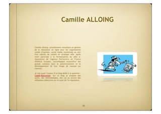 Camille ALLOING


Camille Alloing, actuellement consultant en gestion
de la réputation en ligne pour les organisations
(veille d’opinion, social media marketing) au sein
d'un cabinet de conseil en stratégie web. Après
avoir participé à la formalisation du pôle e-
réputation de l'agence Performics en France
(Publicis Groupe), j'accompagne aujourd'hui des
grands comptes dans le positionnement et le
développement de leur image de marque sur
Internet.

Je suis aussi l’auteur d’un blog dédié à la question :
CaddE-Réputation. Sur ce blog je propose des
outils, des méthodologies, des cas ou encore des
réflexions collectives sur le sujet de l’e-réputation.




                                                         35
 