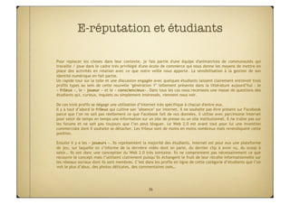 E-réputation et étudiants

Pour replacer les choses dans leur contexte, je fais partie d'une équipe d'animatrices de communautés qui
travaille / joue dans le cadre très privilégié d'une école de commerce qui nous donne les moyens de mettre en
place des activités en relation avec ce que notre veille nous apporte. La sensibilisation à la gestion de son
identité numérique en fait partie. 
Un rapide tour sur la toile et une discussion engagée avec quelques étudiants laissent clairement entrevoir trois
profils types au sein de cette nouvelle "génération Y" tellement présente dans la littérature aujourd’hui  : le
« frileux », le « joueur » et le « consciencieux». Dans tous les cas nous recensons une masse de questions des
étudiants qui, curieux, inquiets ou simplement intéressés, viennent nous voir.
 
De ces trois profils se dégage une utilisation d’internet très spécifique à chacun d'entre eux.
Il y a tout d’abord le frileux qui cultive son "absence" sur internet. Il ne souhaite pas être présent sur Facebook
parce que l’on ne sait pas réellement ce que Facebook fait de nos données, il utilise avec parcimonie Internet
pour saisir de temps en temps une information sur un site de presse ou un site institutionnel. Il ne traîne pas sur
les forums et ne sait pas toujours que l’on peut bloguer. Le Web 2.0 est avant tout pour lui une invention
commerciale dont il souhaite se détacher. Les frileux sont de moins en moins nombreux mais revendiquent cette
position. 

Ensuite il y a les « joueurs ». Ils représentent la majorité des étudiants. Internet est pour eux une plateforme
de jeu, sur laquelle on s’informe de la dernière vidéo dont on parle, du dernier clip à avoir vu, du scoop à
saisir… Ils ont donc une conception du Web 2.0 très lointaine. Ils ne comprennent pas nécessairement ce que
recouvre le concept mais l’utilisent clairement puisqu’ils échangent le fruit de leur récolte informationnelle sur
les réseaux sociaux dont ils sont membres. C’est dans les profils en ligne de cette catégorie d’étudiants que l’on
voit le plus d’abus, des photos délicates, des commentaires osés…




                                                   36
 