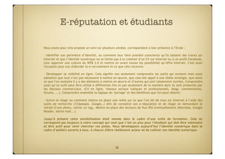 E-réputation et étudiants

Nous avons pour cela proposé un suivi sur plusieurs années, correspondant à leur présence à l’Ecole :

- Identifier son périmètre d’identité, ou comment leur faire prendre conscience qu’ils laissent des traces sur
Internet et que l’identité numérique ne se limite pas à la création d’un CV sur Internet ou à un profil Facebook.
Leur apporter une culture du WEB 2.0 et mettre en avant toutes les possibilités qu’offre Internet. C'est aussi
l'occasion pour eux d'aborder le e-recrutement et ce que cela recouvre.

- Développer sa visibilité en ligne. Cela signifie non seulement comprendre les outils qui existent mais aussi
admettre que tout n’est pas nécessaire à mettre en œuvre, que cela fait appel à une réelle stratégie, que selon
ce que l’on souhaite il y a des éléments à mettre en œuvre et d’autres qui sont totalement inutiles. Comprendre
aussi qu’un outil peut être utilisé à différentes fins et pas seulement de la manière dont ils sont présentés par
les discours commerciaux. (CV en ligne, réseaux sociaux ludiques et professionnels, blogs, commentaires,
forums, ...). Comprendre ensemble la logique du "partage" et des bénéfices que l'on peut obtenir.

- Suivre et réagir ou comment mettre en place une veille sur ce que l’on dit de nous sur Internet à l’aide des
outils de recherche (123people, Google…) afin de connaitre son e-réputation et de réagir en demandant le
retrait d’une photo, retirer un tag… Mettre en place des lecteurs de flux RSS éventuellement (Netvibes, Google
Reader, alerte mail...).
 
Jusqu’à présent cette sensibilisation était menée dans le cadre d’une unité de formation. Cela ne
correspond pas toujours à notre concept qui veut que c’est un plus pour l’étudiant qui doit être volontaire
et être actif pour venir chercher ces pistes. Nous développons aujourd’hui l’identité numérique dans le
cadre d’ateliers ouverts à tous. A chacun d'être réellement acteur et de cultiver son identité numérique.




                                                   38
 