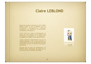 Claire LEBLOND


Membre de l’équipe de furieuses qui sévis à SKEMA
Business School, je suis la référente pour ma
communauté «  entrepeneuriat  » composée
d’étudiants, de chercheurs, d’intervenants,
d’entreprises, d’incubateurs,… 

Je suis issue d’un cursus en documentation et
veille, qui s’est terminé avec le Master IECS
(Intelligence Economique et Communication
Stratégique" de l’ICOMTEC (université de Poitiers).

Joyeuse réalisatrice d'évènementiels tels que les
premiers Barcamps à Lille et plus récemment un
YouOnTheWeb (dont le but est d'aborder les usages
professionnels du Web) sur l'Identité Numérique en
Mars dernier.

Atypiques dans le milieu des "bibliothèques", les
Geemiks testent, développent des usages dont le
fer de lance reste les nouvelles technologies.




                                                      39
 