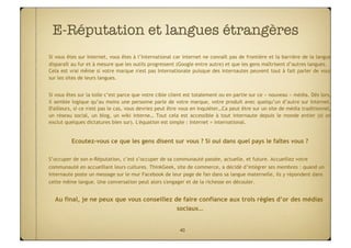E-Réputation et langues étrangères
                                  
Si vous êtes sur Internet, vous êtes à l’international car internet ne connaît pas de frontière et la barrière de la langue
disparaît au fur et à mesure que les outils progressent (Google entre autre) et que les gens maîtrisent d’autres langues.
Cela est vrai même si votre marque n'est pas Internationale puisque des internautes peuvent tout à fait parler de vous
sur les sites de leurs langues.


Si vous êtes sur la toile c’est parce que votre cible client est totalement ou en partie sur ce « nouveau » média. Dès lors,
il semble logique qu’au moins une personne parle de votre marque, votre produit avec quelqu’un d’autre sur Internet.
D'ailleurs, si ce n'est pas le cas, vous devriez peut être vous en inquiéter…Ca peut être sur un site de média traditionnel,
un réseau social, un blog, un wiki interne… Tout cela est accessible à tout internaute depuis le monde entier (si on
exclut quelques dictatures bien sur). L'équation est simple : Internet = international.


          Ecoutez-vous ce que les gens disent sur vous ? Si oui dans quel pays le faîtes vous ?

S’occuper de son e-Réputation, c’est s’occuper de sa communauté passée, actuelle, et future. Accueillez votre
communauté en accueillant leurs cultures. ThinkGeek, site de commerce, a décidé d’intégrer ses membres : quand un
Internaute poste un message sur le mur Facebook de leur page de fan dans sa langue maternelle, ils y répondent dans
cette même langue. Une conversation peut alors s'engager et de la richesse en découler.


  Au final, je ne peux que vous conseillez de faire confiance aux trois règles d’or des médias
                                            sociaux…


                                                         40
 