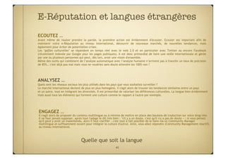E-Réputation et langues étrangères
                                 
ECOUTEZ …
Avant même de vouloir prendre la parole, la première action est évidemment d'écouter. Ecouter est important afin de
maintenir votre e-Réputation au niveau international, découvrir de nouveaux marchés, de nouvelles tendances, mais
également pour éviter de potentielles crises.
Les ‘gaffes culturelles’ se répandent en temps réel avec le web 2.0 et en particulier avec Twitter ou encore Facebook
(récemment indexée par Google pour les pages publiques). Il est donc primordial de faire une veille internationale et gérée
par une ou plusieurs personnes qui peut, dès lors, avoir une vision d'ensemble.
Même des outils qui combinent de l’analyse automatique avec l’analyse humaine n’arrivent pas à franchir un taux de précision
de 85%… c'est déjà pas mal mais vous ne voudriez sans doute attendre les 100% non ?




ANALYSEZ …
Quels sont les réseaux sociaux les plus utilisés dans les pays que vous souhaitez surveiller ?
Le marché international devient de plus en plus homogène, il s'agit alors de trouver les tendances similaires entre un pays
et un autre, tout en intégrant les diversités. Il est primordial de valoriser les différences culturelles. La langue bien évidemment
mais aussi tous les éléments qui forment une culture comme le rapport à l'autre par exemple.




ENGAGEZ …
Il s'agit alors de proposer du contenu multilingue ou à minima de mettre en place des boutons de traduction sur votre blog/site.
Il ne faut jamais supposer, après tout l'adage le dit très bien : "s'il y a un doute, c'est qu'il n'y a pas de doute » : si vous pensez
qu'il peut y avoir un malentendu, alors il faut clarifier - c'est tout à fait possible de le faire via un Community Manager
multilingue et suffisamment ouvert pour intégrer la culture d'autrui. Ainsi, vous allez répondre (Community Management réactif),
au niveau international.



                                 Quelle que soit la langue
                                                            41
 