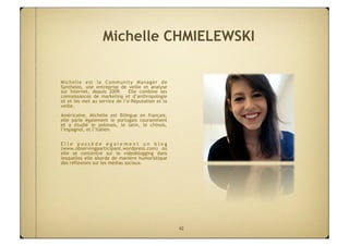 Michelle CHMIELEWSKI

Michelle est la Community Manager de
Synthesio, une entreprise de veille et analyse
sur Internet, depuis 2009.  Elle combine ses
connaissances de marketing et d’anthropologie 
et et les met au service de l’e-Réputation et la
veille.
Américaine, Michelle est Bilingue en français,
elle parle également le portugais couramment
et a étudié le polonais, le latin, le chinois,
l’espagnol, et l’italien.

Elle possède également un blog
(www.observingparticipant.wordpress.com) où
elle se concentre sur le videoblogging dans
lesquelles elle aborde de manière humoristique
des réflexions sur les médias sociaux.




                                                   42
 