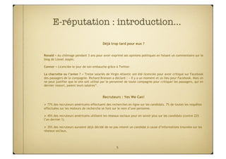 E-réputation : introduction…

                                          Déjà trop tard pour eux ?


Ronald = Au chômage pendant 3 ans pour avoir exprimé ses opinions politiques en faisant un commentaire sur le
blog de Lionel Jospin.

Connor = Licenciée le jour de son embauche grâce à Twitter.

La charrette ou l’avion ? = Treize salariés de Virgin Atlantic ont été licenciés pour avoir critiqué sur Facebook
des passagers de la compagnie. Richard Branson a déclaré : « Il y a un moment et un lieu pour Facebook. Mais on
ne peut justifier que le site soit utilisé par le personnel de toute compagnie pour critiquer les passagers, qui en
dernier ressort, paient leurs salaires”.


                                          Recruteurs : Yes We Can!

 77% des recruteurs américains effectuent des recherches en ligne sur les candidats. 7% de toutes les requêtes
effectuées sur les moteurs de recherche se font sur le nom d’une personne.

 45% des recruteurs américains utilisent les réseaux sociaux pour en savoir plus sur les candidats (contre 22%
l’an dernier !).

 35% des recruteurs auraient déjà décidé de ne pas retenir un candidat à cause d’informations trouvées sur les
réseaux sociaux.




                                                    5
 