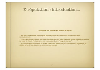 E-réputation : introduction…



                            L’anonymat sur Internet est devenu un mythe


 Vos amis, votre famille, vos collègues peuvent publier des contenus sur vous en vous citant
nominativement.
 Le plus gros risque n’est pas que votre entourage (qui vous aime) publie des choses négatives ou neutres
sur vous. Le risque, c’est que ça ne corresponde pas à votre “image de marque”.
 Si l’anonymat sur Internet est un mythe, il est quand même utile pour s’exprimer sur la politique, la
religion ou surfer sur des sites de rencontres par exemple




                                                 7
 