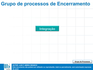 AUTOR: LUIS F. ABREU BRANCO
Este documento não poderá ser utilizado ou reproduzido, total ou parcialmente, sem autorização expressa
do autor
Grupo de processos de Encerramento
Integração
Grupo de Processos
 