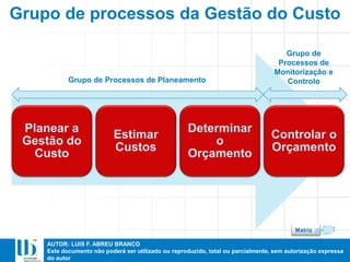 AUTOR: LUIS F. ABREU BRANCO
Este documento não poderá ser utilizado ou reproduzido, total ou parcialmente, sem autorização expressa
do autor
Planear a
Gestão do
Custo
Estimar
Custos
Determinar
o
Orçamento
Controlar o
Orçamento
Grupo de Processos de Planeamento
Grupo de
Processos de
Monitorização e
Controlo
Grupo de processos da Gestão do Custo
Matriz
 