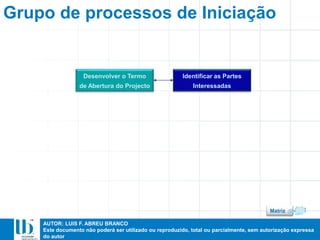 AUTOR: LUIS F. ABREU BRANCO
Este documento não poderá ser utilizado ou reproduzido, total ou parcialmente, sem autorização expressa
do autor
Grupo de processos de Iniciação
Desenvolver o Termo
de Abertura do Projecto
Identificar as Partes
Interessadas
Matriz
 