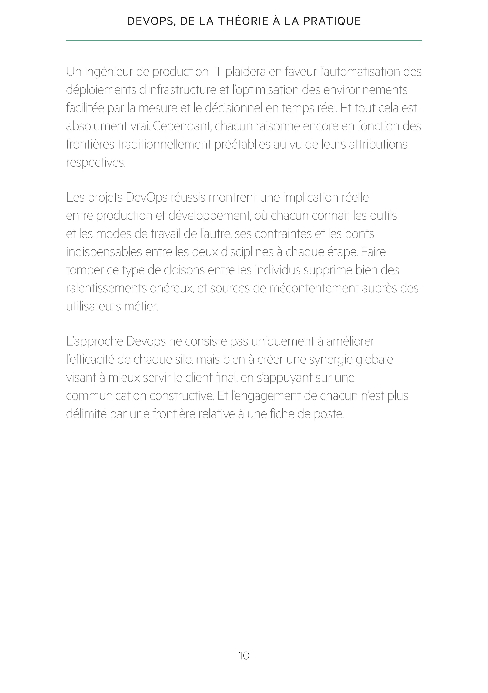 10
DEVOPS, DE LA THÉORIE À LA PRATIQUE
Un ingénieur de production IT plaidera en faveur l’automatisation des
déploiements d’infrastructure et l’optimisation des environnements
facilitée par la mesure et le décisionnel en temps réel. Et tout cela est
absolument vrai. Cependant, chacun raisonne encore en fonction des
frontières traditionnellement préétablies au vu de leurs attributions
respectives.
Les projets DevOps réussis montrent une implication réelle
entre production et développement, où chacun connait les outils
et les modes de travail de l’autre, ses contraintes et les ponts
indispensables entre les deux disciplines à chaque étape. Faire
tomber ce type de cloisons entre les individus supprime bien des
ralentissements onéreux, et sources de mécontentement auprès des
utilisateurs métier.
L’approche Devops ne consiste pas uniquement à améliorer
l’efficacité de chaque silo, mais bien à créer une synergie globale
visant à mieux servir le client final, en s’appuyant sur une
communication constructive. Et l’engagement de chacun n’est plus
délimité par une frontière relative à une fiche de poste.
 