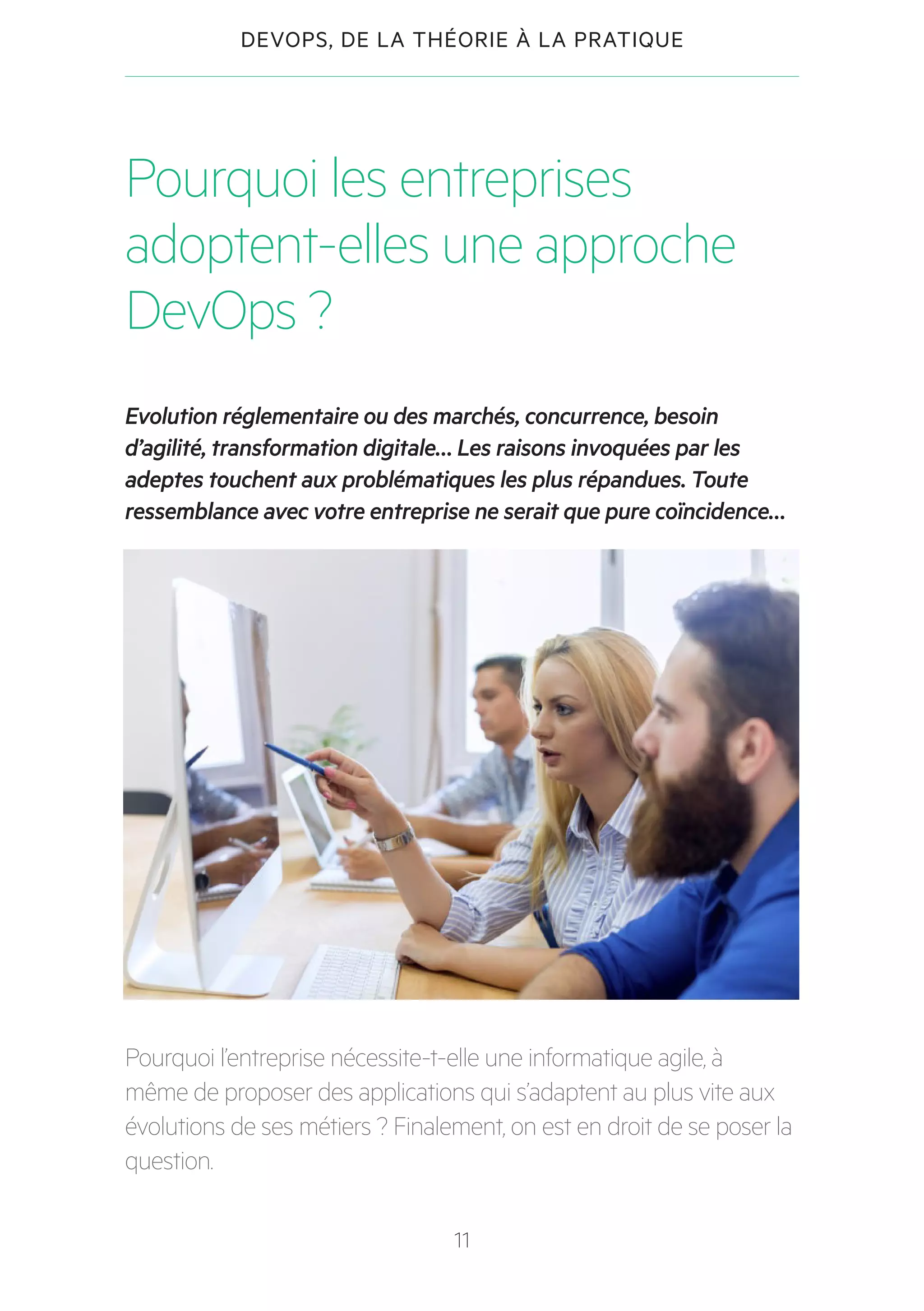 11
DEVOPS, DE LA THÉORIE À LA PRATIQUE
Pourquoi les entreprises
adoptent-elles une approche
DevOps ?
Evolution réglementaire ou des marchés, concurrence, besoin
d’agilité, transformation digitale… Les raisons invoquées par les
adeptes touchent aux problématiques les plus répandues. Toute
ressemblance avec votre entreprise ne serait que pure coïncidence…
Pourquoi l’entreprise nécessite-t-elle une informatique agile, à
même de proposer des applications qui s’adaptent au plus vite aux
évolutions de ses métiers ? Finalement, on est en droit de se poser la
question.
 