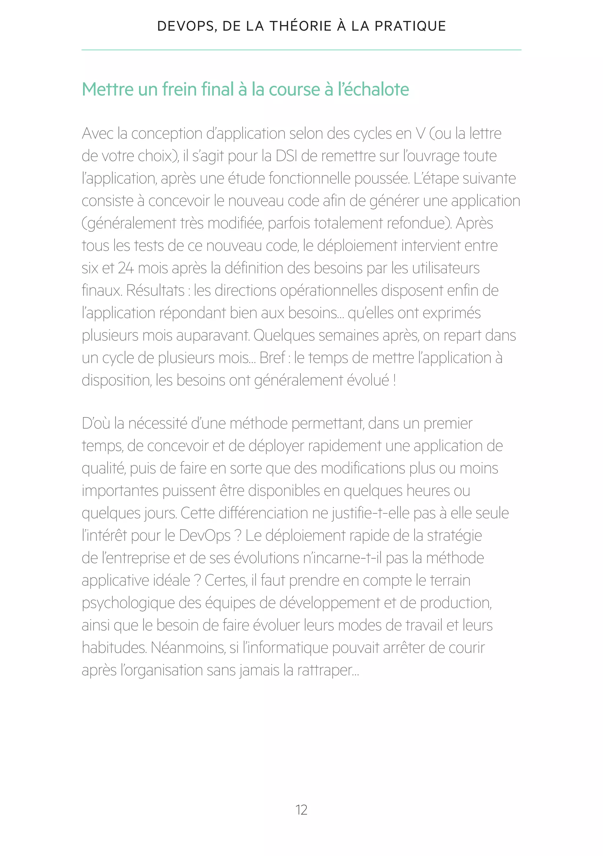 12
DEVOPS, DE LA THÉORIE À LA PRATIQUE
Mettre un frein final à la course à l’échalote
Avec la conception d’application selon des cycles en V (ou la lettre
de votre choix), il s’agit pour la DSI de remettre sur l’ouvrage toute
l’application, après une étude fonctionnelle poussée. L’étape suivante
consiste à concevoir le nouveau code afin de générer une application
(généralement très modifiée, parfois totalement refondue). Après
tous les tests de ce nouveau code, le déploiement intervient entre
six et 24 mois après la définition des besoins par les utilisateurs
finaux. Résultats : les directions opérationnelles disposent enfin de
l’application répondant bien aux besoins… qu’elles ont exprimés
plusieurs mois auparavant. Quelques semaines après, on repart dans
un cycle de plusieurs mois… Bref : le temps de mettre l’application à
disposition, les besoins ont généralement évolué !
D’où la nécessité d’une méthode permettant, dans un premier
temps, de concevoir et de déployer rapidement une application de
qualité, puis de faire en sorte que des modifications plus ou moins
importantes puissent être disponibles en quelques heures ou
quelques jours. Cette différenciation ne justifie-t-elle pas à elle seule
l’intérêt pour le DevOps ? Le déploiement rapide de la stratégie
de l’entreprise et de ses évolutions n’incarne-t-il pas la méthode
applicative idéale ? Certes, il faut prendre en compte le terrain
psychologique des équipes de développement et de production,
ainsi que le besoin de faire évoluer leurs modes de travail et leurs
habitudes. Néanmoins, si l’informatique pouvait arrêter de courir
après l’organisation sans jamais la rattraper…
 