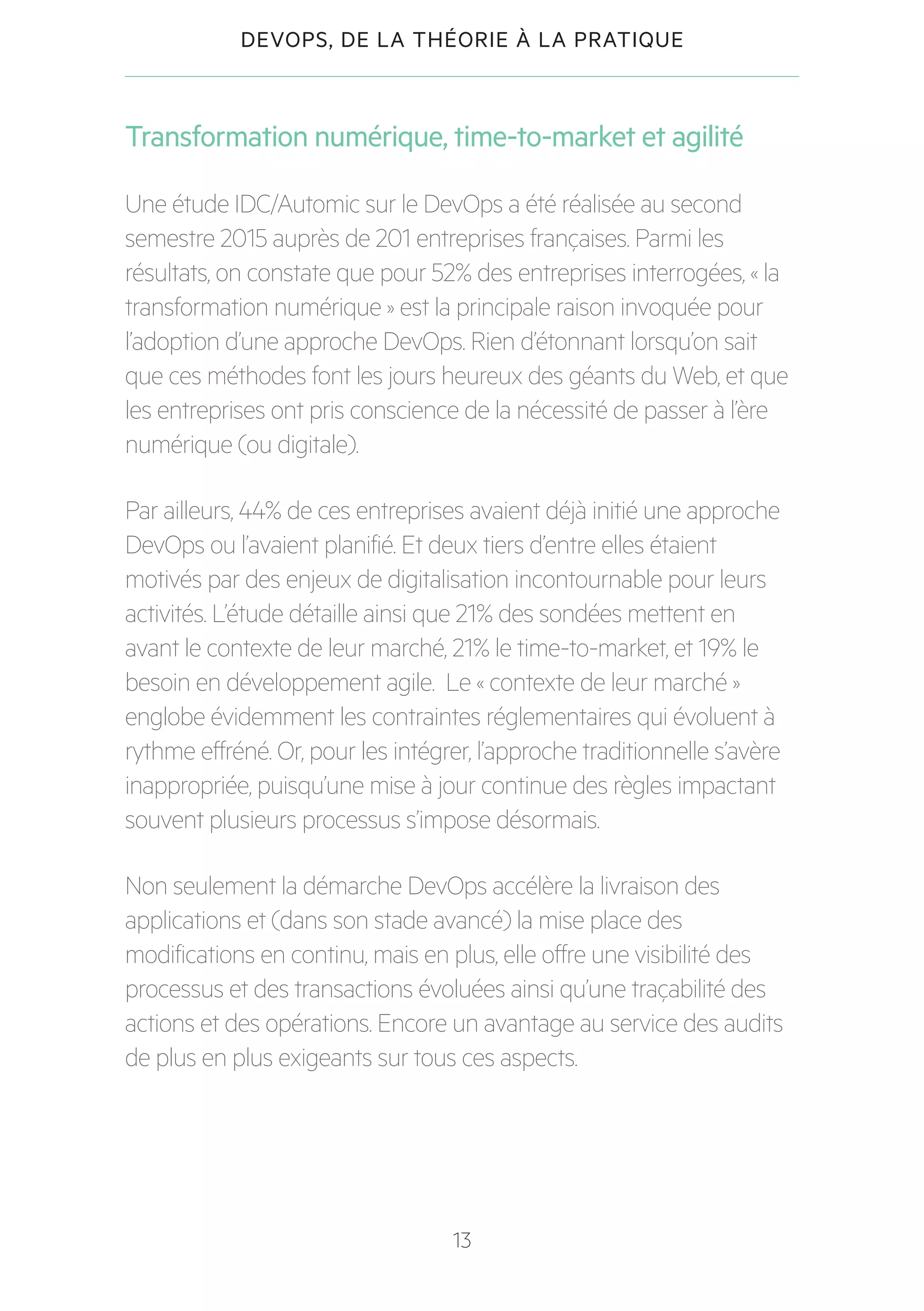 13
DEVOPS, DE LA THÉORIE À LA PRATIQUE
Transformation numérique, time-to-market et agilité
Une étude IDC/Automic sur le DevOps a été réalisée au second
semestre 2015 auprès de 201 entreprises françaises. Parmi les
résultats, on constate que pour 52% des entreprises interrogées, « la
transformation numérique » est la principale raison invoquée pour
l’adoption d’une approche DevOps. Rien d’étonnant lorsqu’on sait
que ces méthodes font les jours heureux des géants du Web, et que
les entreprises ont pris conscience de la nécessité de passer à l’ère
numérique (ou digitale).
Par ailleurs, 44% de ces entreprises avaient déjà initié une approche
DevOps ou l’avaient planifié. Et deux tiers d’entre elles étaient
motivés par des enjeux de digitalisation incontournable pour leurs
activités. L’étude détaille ainsi que 21% des sondées mettent en
avant le contexte de leur marché, 21% le time-to-market, et 19% le
besoin en développement agile. Le « contexte de leur marché »
englobe évidemment les contraintes réglementaires qui évoluent à
rythme effréné. Or, pour les intégrer, l’approche traditionnelle s’avère
inappropriée, puisqu’une mise à jour continue des règles impactant
souvent plusieurs processus s’impose désormais.
Non seulement la démarche DevOps accélère la livraison des
applications et (dans son stade avancé) la mise place des
modifications en continu, mais en plus, elle offre une visibilité des
processus et des transactions évoluées ainsi qu’une traçabilité des
actions et des opérations. Encore un avantage au service des audits
de plus en plus exigeants sur tous ces aspects.
 