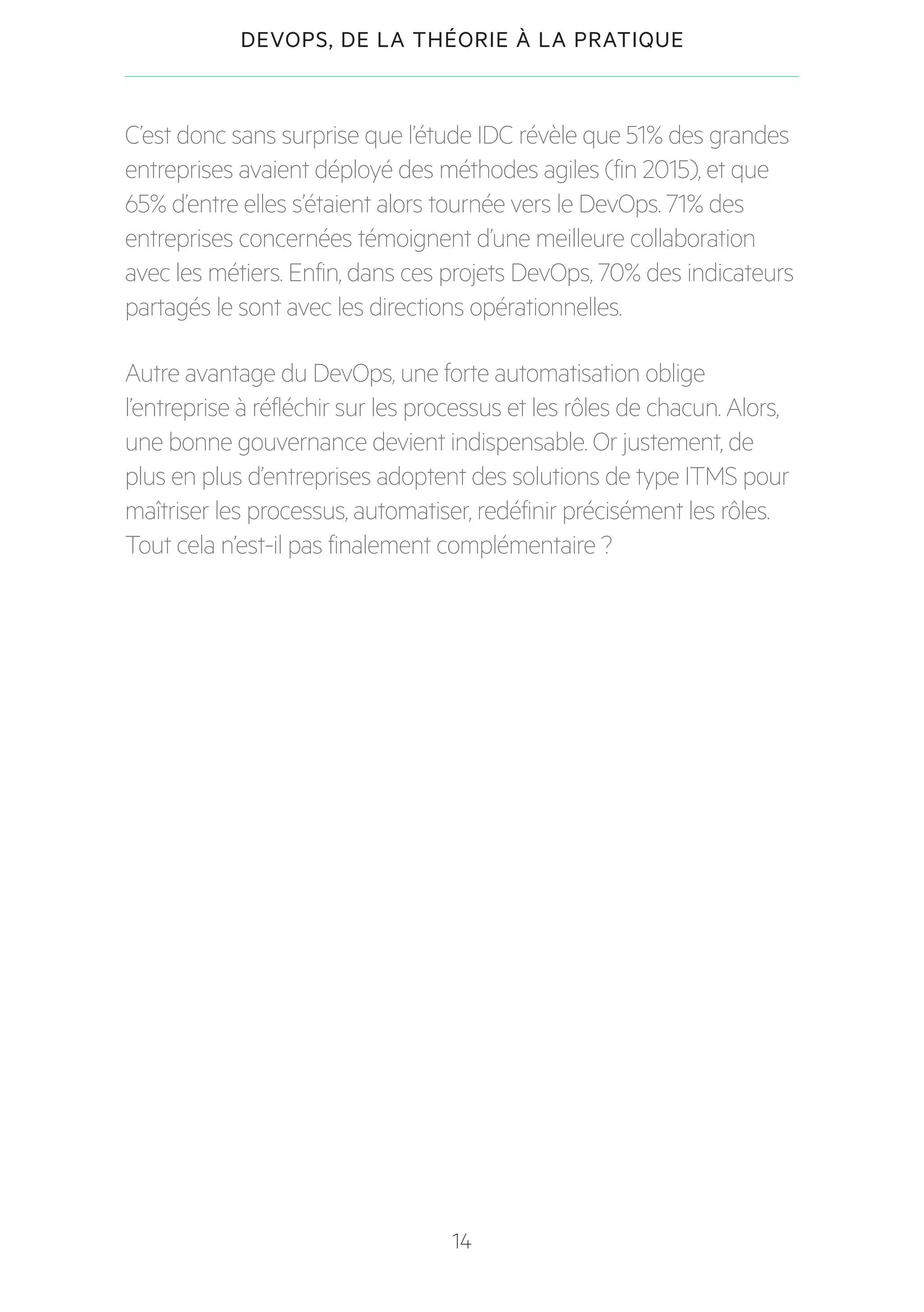 14
DEVOPS, DE LA THÉORIE À LA PRATIQUE
C’est donc sans surprise que l’étude IDC révèle que 51% des grandes
entreprises avaient déployé des méthodes agiles (fin 2015), et que
65% d’entre elles s’étaient alors tournée vers le DevOps. 71% des
entreprises concernées témoignent d’une meilleure collaboration
avec les métiers. Enfin, dans ces projets DevOps, 70% des indicateurs
partagés le sont avec les directions opérationnelles.
Autre avantage du DevOps, une forte automatisation oblige
l’entreprise à réfléchir sur les processus et les rôles de chacun. Alors,
une bonne gouvernance devient indispensable. Or justement, de
plus en plus d’entreprises adoptent des solutions de type ITMS pour
maîtriser les processus, automatiser, redéfinir précisément les rôles.
Tout cela n’est-il pas finalement complémentaire ?
 