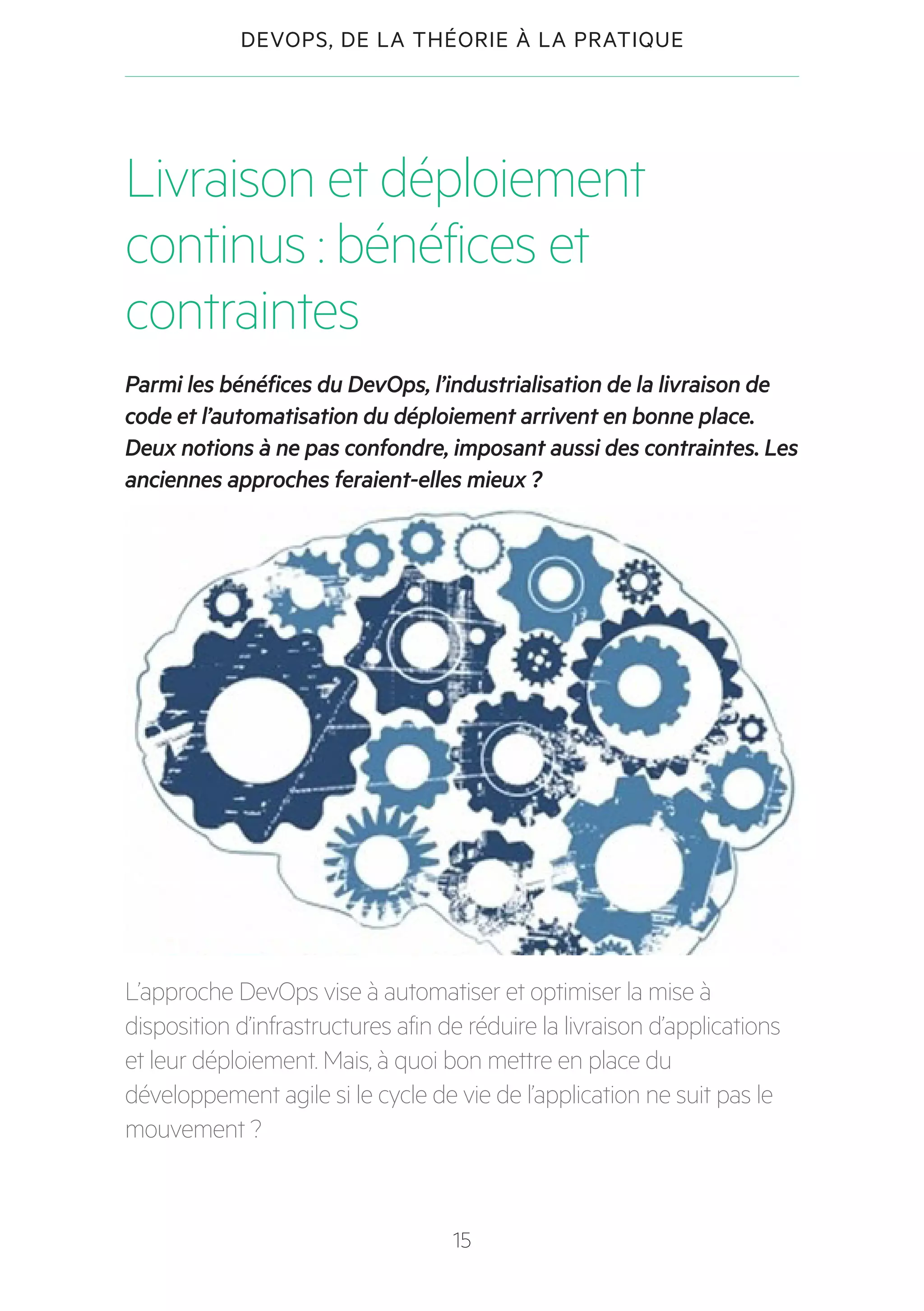 15
DEVOPS, DE LA THÉORIE À LA PRATIQUE
Livraison et déploiement
continus : bénéfices et
contraintes
Parmi les bénéfices du DevOps, l’industrialisation de la livraison de
code et l’automatisation du déploiement arrivent en bonne place.
Deux notions à ne pas confondre, imposant aussi des contraintes. Les
anciennes approches feraient-elles mieux ?
L’approche DevOps vise à automatiser et optimiser la mise à
disposition d’infrastructures afin de réduire la livraison d’applications
et leur déploiement. Mais, à quoi bon mettre en place du
développement agile si le cycle de vie de l’application ne suit pas le
mouvement ?
 