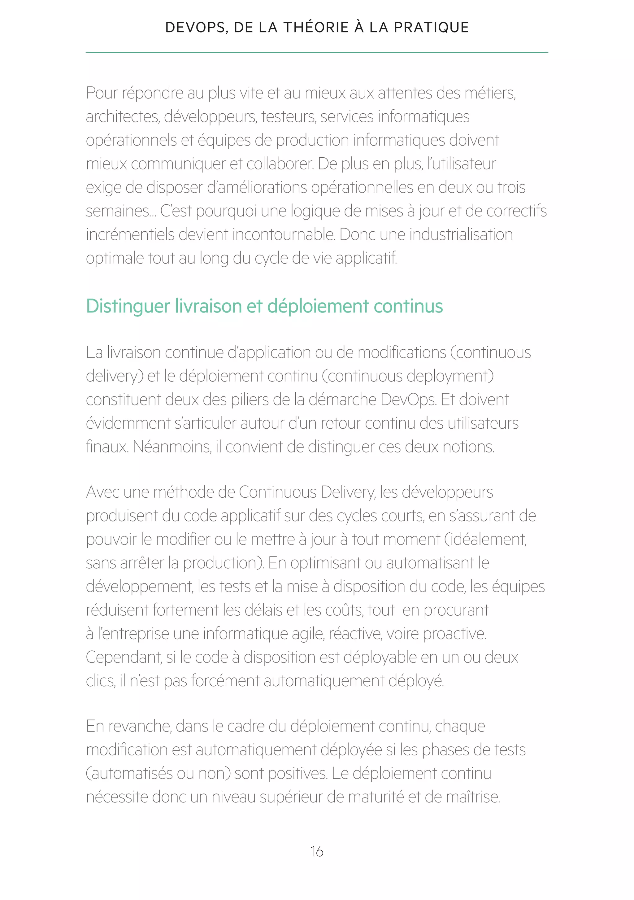 16
DEVOPS, DE LA THÉORIE À LA PRATIQUE
Pour répondre au plus vite et au mieux aux attentes des métiers,
architectes, développeurs, testeurs, services informatiques
opérationnels et équipes de production informatiques doivent
mieux communiquer et collaborer. De plus en plus, l’utilisateur
exige de disposer d’améliorations opérationnelles en deux ou trois
semaines… C’est pourquoi une logique de mises à jour et de correctifs
incrémentiels devient incontournable. Donc une industrialisation
optimale tout au long du cycle de vie applicatif.
Distinguer livraison et déploiement continus
La livraison continue d’application ou de modifications (continuous
delivery) et le déploiement continu (continuous deployment)
constituent deux des piliers de la démarche DevOps. Et doivent
évidemment s’articuler autour d’un retour continu des utilisateurs
finaux. Néanmoins, il convient de distinguer ces deux notions.
Avec une méthode de Continuous Delivery, les développeurs
produisent du code applicatif sur des cycles courts, en s’assurant de
pouvoir le modifier ou le mettre à jour à tout moment (idéalement,
sans arrêter la production). En optimisant ou automatisant le
développement, les tests et la mise à disposition du code, les équipes
réduisent fortement les délais et les coûts, tout en procurant
à l’entreprise une informatique agile, réactive, voire proactive.
Cependant, si le code à disposition est déployable en un ou deux
clics, il n’est pas forcément automatiquement déployé.
En revanche, dans le cadre du déploiement continu, chaque
modification est automatiquement déployée si les phases de tests
(automatisés ou non) sont positives. Le déploiement continu
nécessite donc un niveau supérieur de maturité et de maîtrise.
 