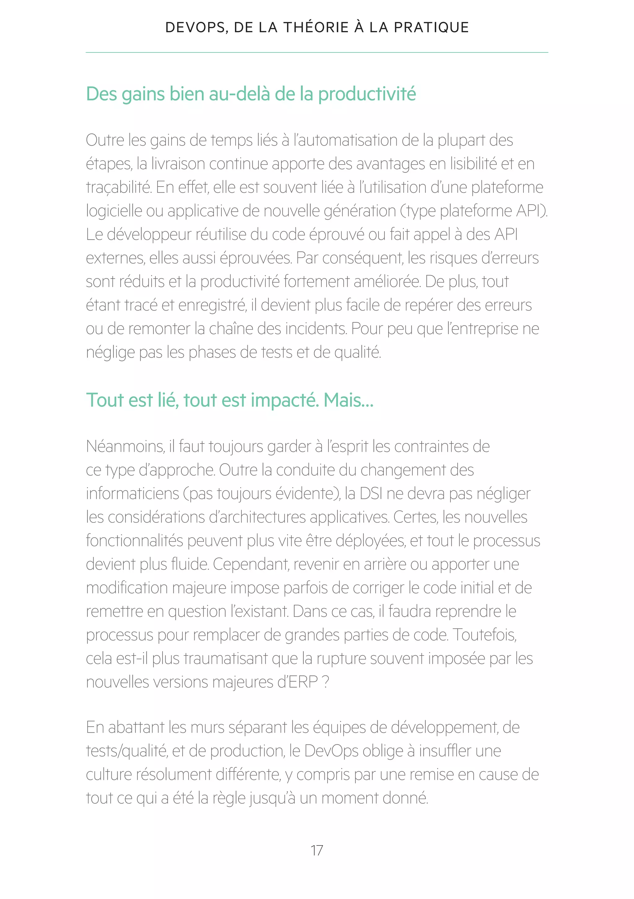 17
DEVOPS, DE LA THÉORIE À LA PRATIQUE
Des gains bien au-delà de la productivité
Outre les gains de temps liés à l’automatisation de la plupart des
étapes, la livraison continue apporte des avantages en lisibilité et en
traçabilité. En effet, elle est souvent liée à l’utilisation d’une plateforme
logicielle ou applicative de nouvelle génération (type plateforme API).
Le développeur réutilise du code éprouvé ou fait appel à des API
externes, elles aussi éprouvées. Par conséquent, les risques d’erreurs
sont réduits et la productivité fortement améliorée. De plus, tout
étant tracé et enregistré, il devient plus facile de repérer des erreurs
ou de remonter la chaîne des incidents. Pour peu que l’entreprise ne
néglige pas les phases de tests et de qualité.
Tout est lié, tout est impacté. Mais…
Néanmoins, il faut toujours garder à l’esprit les contraintes de
ce type d’approche. Outre la conduite du changement des
informaticiens (pas toujours évidente), la DSI ne devra pas négliger
les considérations d’architectures applicatives. Certes, les nouvelles
fonctionnalités peuvent plus vite être déployées, et tout le processus
devient plus fluide. Cependant, revenir en arrière ou apporter une
modification majeure impose parfois de corriger le code initial et de
remettre en question l’existant. Dans ce cas, il faudra reprendre le
processus pour remplacer de grandes parties de code. Toutefois,
cela est-il plus traumatisant que la rupture souvent imposée par les
nouvelles versions majeures d’ERP ?
En abattant les murs séparant les équipes de développement, de
tests/qualité, et de production, le DevOps oblige à insuffler une
culture résolument différente, y compris par une remise en cause de
tout ce qui a été la règle jusqu’à un moment donné.
 