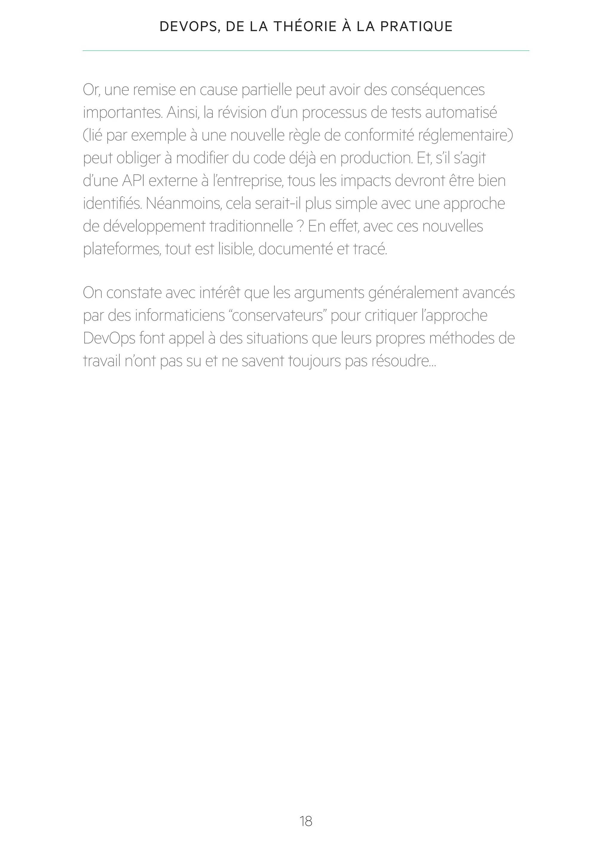 18
DEVOPS, DE LA THÉORIE À LA PRATIQUE
Or, une remise en cause partielle peut avoir des conséquences
importantes. Ainsi, la révision d’un processus de tests automatisé
(lié par exemple à une nouvelle règle de conformité réglementaire)
peut obliger à modifier du code déjà en production. Et, s’il s’agit
d’une API externe à l’entreprise, tous les impacts devront être bien
identifiés. Néanmoins, cela serait-il plus simple avec une approche
de développement traditionnelle ? En effet, avec ces nouvelles
plateformes, tout est lisible, documenté et tracé.
On constate avec intérêt que les arguments généralement avancés
par des informaticiens “conservateurs” pour critiquer l’approche
DevOps font appel à des situations que leurs propres méthodes de
travail n’ont pas su et ne savent toujours pas résoudre…
 