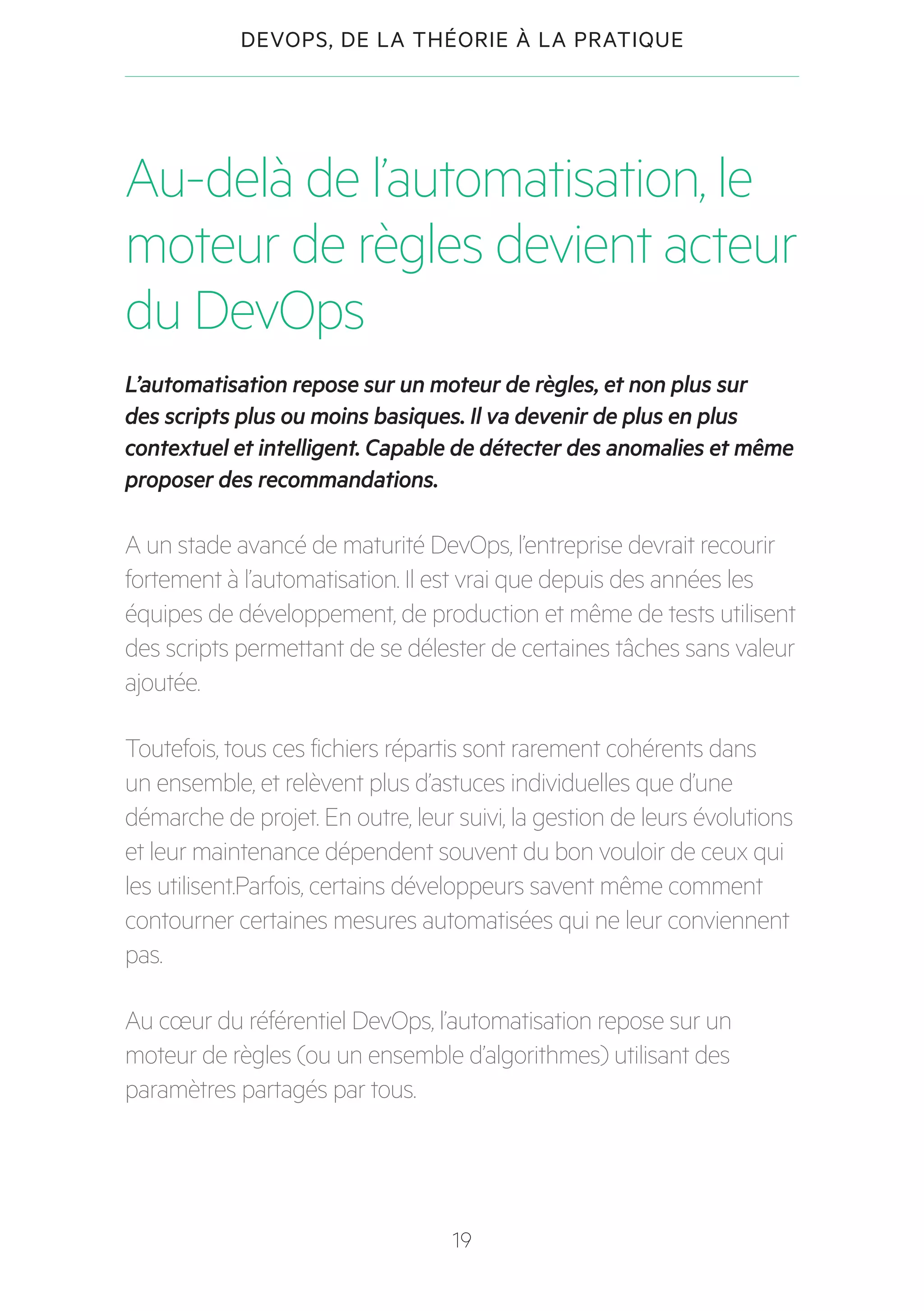 19
DEVOPS, DE LA THÉORIE À LA PRATIQUE
Au-delà de l’automatisation, le
moteur de règles devient acteur
du DevOps
L’automatisation repose sur un moteur de règles, et non plus sur
des scripts plus ou moins basiques. Il va devenir de plus en plus
contextuel et intelligent. Capable de détecter des anomalies et même
proposer des recommandations.
A un stade avancé de maturité DevOps, l’entreprise devrait recourir
fortement à l’automatisation. Il est vrai que depuis des années les
équipes de développement, de production et même de tests utilisent
des scripts permettant de se délester de certaines tâches sans valeur
ajoutée.
Toutefois, tous ces fichiers répartis sont rarement cohérents dans
un ensemble, et relèvent plus d’astuces individuelles que d’une
démarche de projet. En outre, leur suivi, la gestion de leurs évolutions
et leur maintenance dépendent souvent du bon vouloir de ceux qui
les utilisent.Parfois, certains développeurs savent même comment
contourner certaines mesures automatisées qui ne leur conviennent
pas.
Au cœur du référentiel DevOps, l’automatisation repose sur un
moteur de règles (ou un ensemble d’algorithmes) utilisant des
paramètres partagés par tous.
 