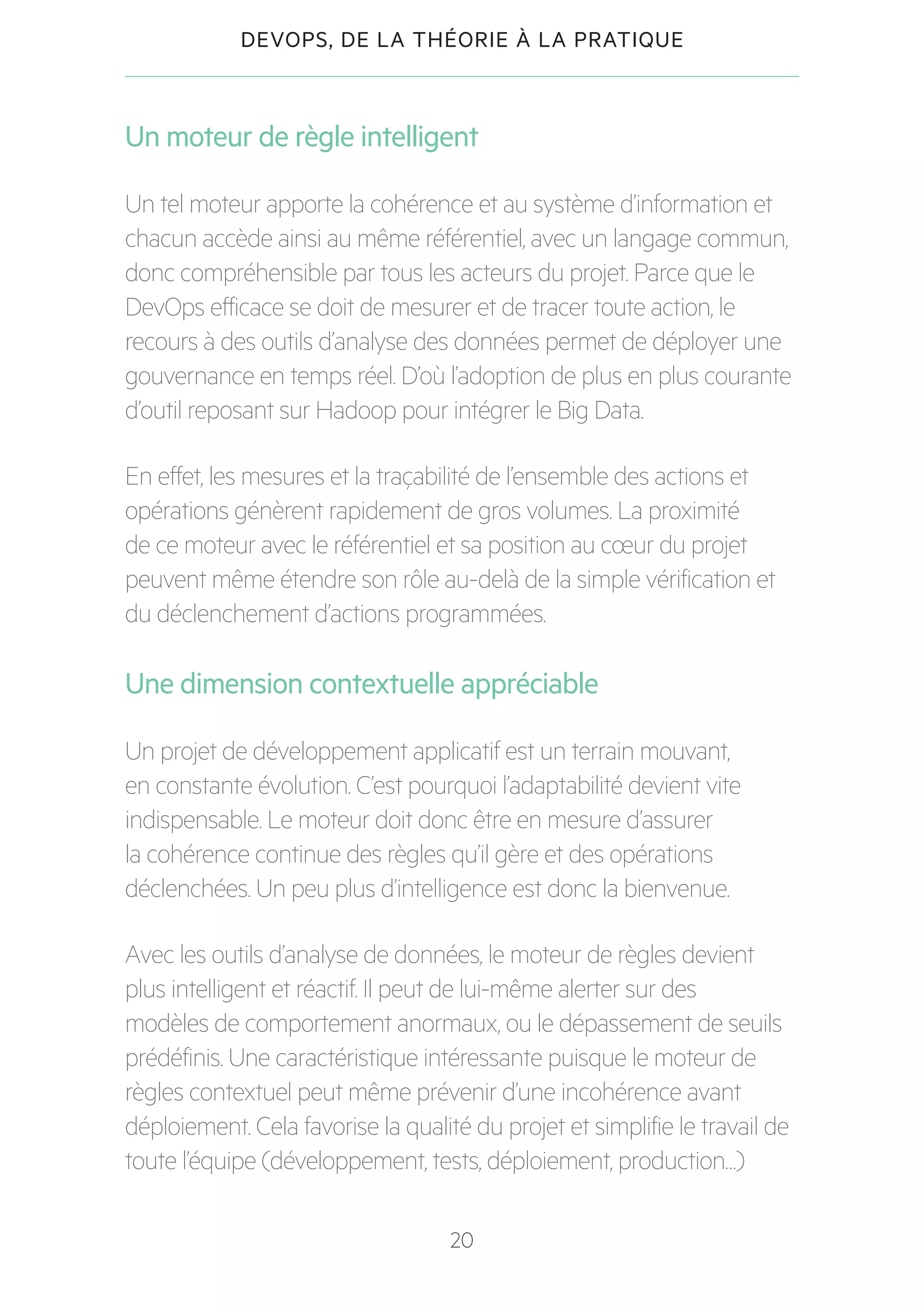 20
DEVOPS, DE LA THÉORIE À LA PRATIQUE
Un moteur de règle intelligent
Un tel moteur apporte la cohérence et au système d’information et
chacun accède ainsi au même référentiel, avec un langage commun,
donc compréhensible par tous les acteurs du projet. Parce que le
DevOps efficace se doit de mesurer et de tracer toute action, le
recours à des outils d’analyse des données permet de déployer une
gouvernance en temps réel. D’où l’adoption de plus en plus courante
d’outil reposant sur Hadoop pour intégrer le Big Data.
En effet, les mesures et la traçabilité de l’ensemble des actions et
opérations génèrent rapidement de gros volumes. La proximité
de ce moteur avec le référentiel et sa position au cœur du projet
peuvent même étendre son rôle au-delà de la simple vérification et
du déclenchement d’actions programmées.
Une dimension contextuelle appréciable
Un projet de développement applicatif est un terrain mouvant,
en constante évolution. C’est pourquoi l’adaptabilité devient vite
indispensable. Le moteur doit donc être en mesure d’assurer
la cohérence continue des règles qu’il gère et des opérations
déclenchées. Un peu plus d’intelligence est donc la bienvenue.
Avec les outils d’analyse de données, le moteur de règles devient
plus intelligent et réactif. Il peut de lui-même alerter sur des
modèles de comportement anormaux, ou le dépassement de seuils
prédéfinis. Une caractéristique intéressante puisque le moteur de
règles contextuel peut même prévenir d’une incohérence avant
déploiement. Cela favorise la qualité du projet et simplifie le travail de
toute l’équipe (développement, tests, déploiement, production…)
 
