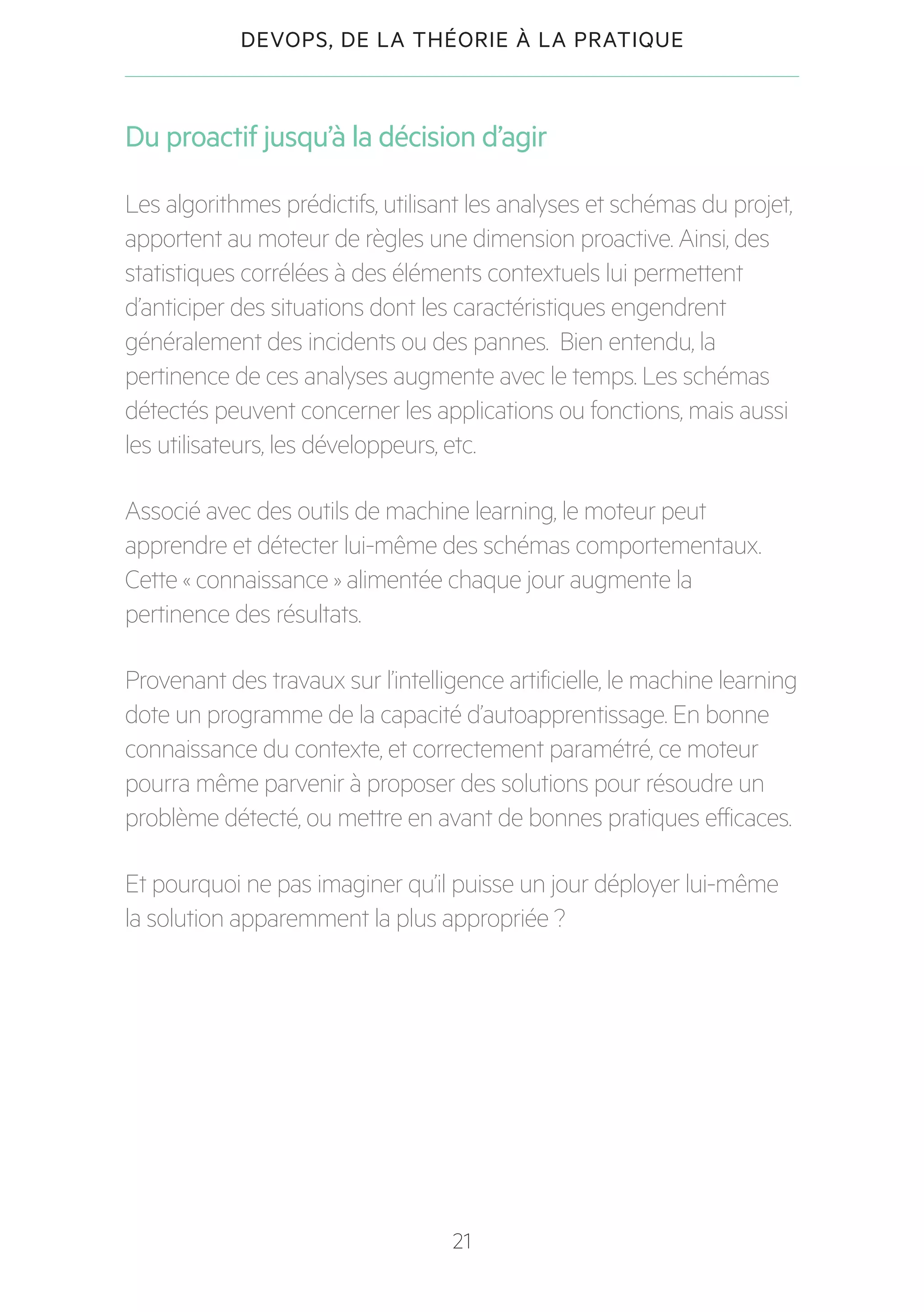 21
DEVOPS, DE LA THÉORIE À LA PRATIQUE
Du proactif jusqu’à la décision d’agir
Les algorithmes prédictifs, utilisant les analyses et schémas du projet,
apportent au moteur de règles une dimension proactive. Ainsi, des
statistiques corrélées à des éléments contextuels lui permettent
d’anticiper des situations dont les caractéristiques engendrent
généralement des incidents ou des pannes. Bien entendu, la
pertinence de ces analyses augmente avec le temps. Les schémas
détectés peuvent concerner les applications ou fonctions, mais aussi
les utilisateurs, les développeurs, etc.
Associé avec des outils de machine learning, le moteur peut
apprendre et détecter lui-même des schémas comportementaux.
Cette « connaissance » alimentée chaque jour augmente la
pertinence des résultats.
Provenant des travaux sur l’intelligence artificielle, le machine learning
dote un programme de la capacité d’autoapprentissage. En bonne
connaissance du contexte, et correctement paramétré, ce moteur
pourra même parvenir à proposer des solutions pour résoudre un
problème détecté, ou mettre en avant de bonnes pratiques efficaces.
Et pourquoi ne pas imaginer qu’il puisse un jour déployer lui-même
la solution apparemment la plus appropriée ?
 