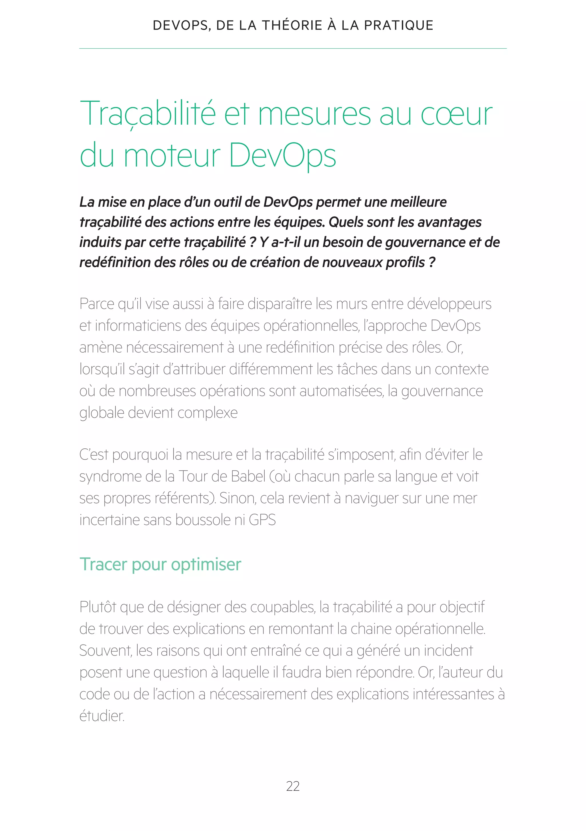 22
DEVOPS, DE LA THÉORIE À LA PRATIQUE
Traçabilité et mesures au cœur
du moteur DevOps
La mise en place d’un outil de DevOps permet une meilleure
traçabilité des actions entre les équipes. Quels sont les avantages
induits par cette traçabilité ? Y a-t-il un besoin de gouvernance et de
redéfinition des rôles ou de création de nouveaux profils ?
Parce qu’il vise aussi à faire disparaître les murs entre développeurs
et informaticiens des équipes opérationnelles, l’approche DevOps
amène nécessairement à une redéfinition précise des rôles. Or,
lorsqu’il s’agit d’attribuer différemment les tâches dans un contexte
où de nombreuses opérations sont automatisées, la gouvernance
globale devient complexe
C’est pourquoi la mesure et la traçabilité s’imposent, afin d’éviter le
syndrome de la Tour de Babel (où chacun parle sa langue et voit
ses propres référents). Sinon, cela revient à naviguer sur une mer
incertaine sans boussole ni GPS
Tracer pour optimiser
Plutôt que de désigner des coupables, la traçabilité a pour objectif
de trouver des explications en remontant la chaine opérationnelle.
Souvent, les raisons qui ont entraîné ce qui a généré un incident
posent une question à laquelle il faudra bien répondre. Or, l’auteur du
code ou de l’action a nécessairement des explications intéressantes à
étudier.
 