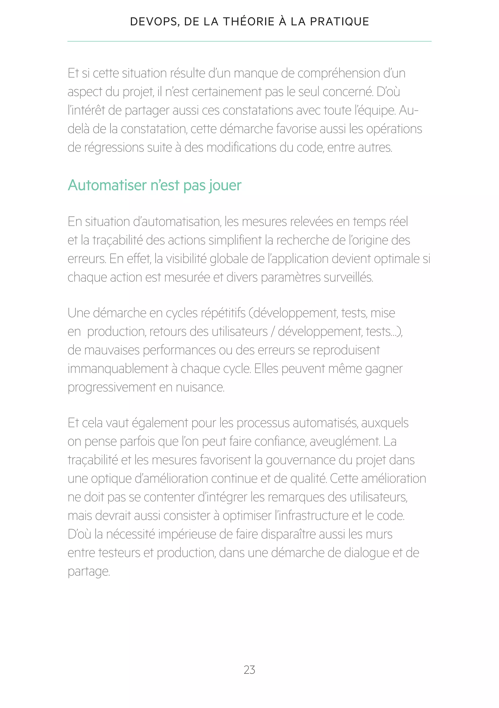 23
DEVOPS, DE LA THÉORIE À LA PRATIQUE
Et si cette situation résulte d’un manque de compréhension d’un
aspect du projet, il n’est certainement pas le seul concerné. D’où
l’intérêt de partager aussi ces constatations avec toute l’équipe. Au-
delà de la constatation, cette démarche favorise aussi les opérations
de régressions suite à des modifications du code, entre autres.
Automatiser n’est pas jouer
En situation d’automatisation, les mesures relevées en temps réel
et la traçabilité des actions simplifient la recherche de l’origine des
erreurs. En effet, la visibilité globale de l’application devient optimale si
chaque action est mesurée et divers paramètres surveillés.
Une démarche en cycles répétitifs (développement, tests, mise
en production, retours des utilisateurs / développement, tests…),
de mauvaises performances ou des erreurs se reproduisent
immanquablement à chaque cycle. Elles peuvent même gagner
progressivement en nuisance.
Et cela vaut également pour les processus automatisés, auxquels
on pense parfois que l’on peut faire confiance, aveuglément. La
traçabilité et les mesures favorisent la gouvernance du projet dans
une optique d’amélioration continue et de qualité. Cette amélioration
ne doit pas se contenter d’intégrer les remarques des utilisateurs,
mais devrait aussi consister à optimiser l’infrastructure et le code.
D’où la nécessité impérieuse de faire disparaître aussi les murs
entre testeurs et production, dans une démarche de dialogue et de
partage.
 