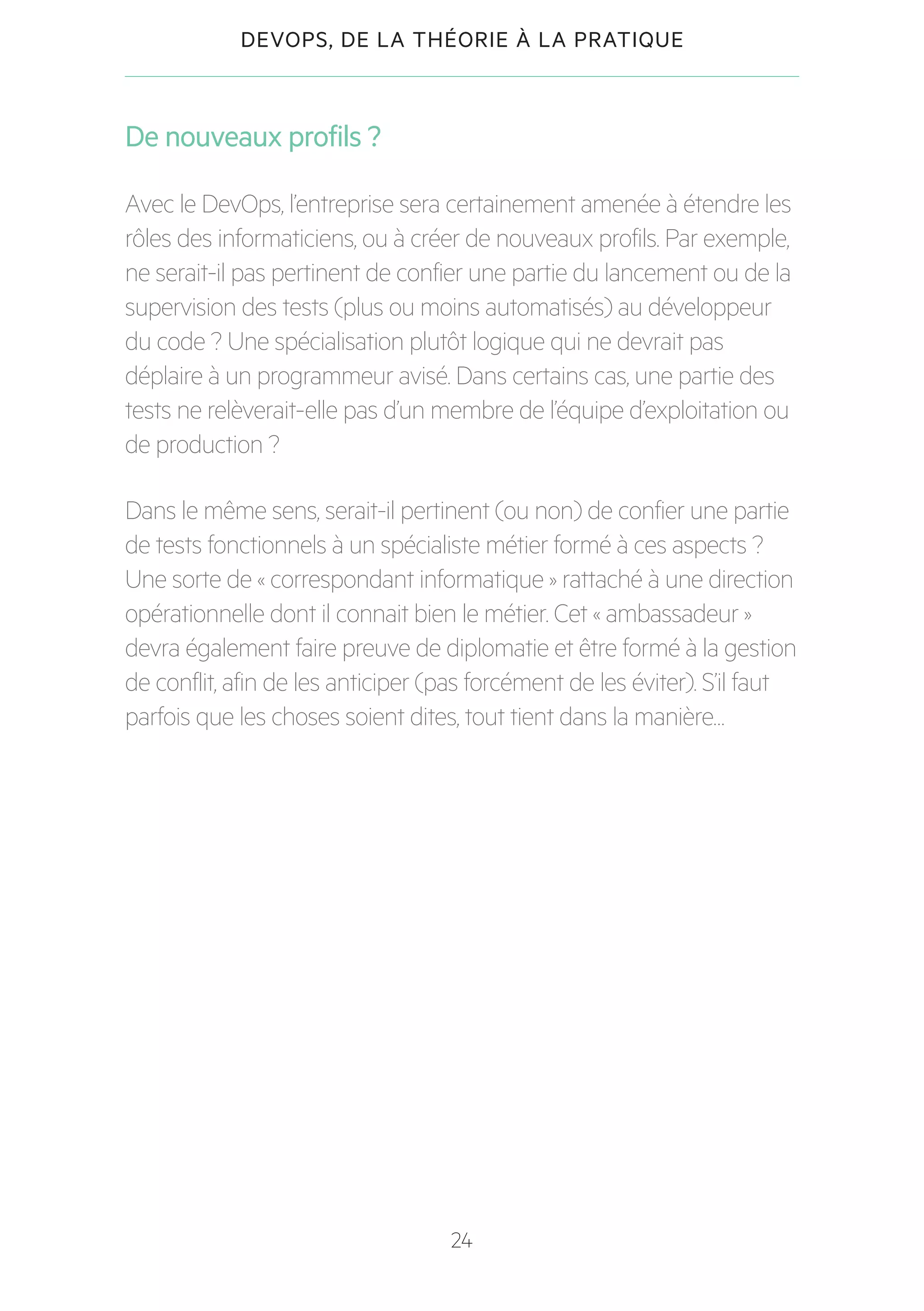 24
DEVOPS, DE LA THÉORIE À LA PRATIQUE
De nouveaux profils ?
Avec le DevOps, l’entreprise sera certainement amenée à étendre les
rôles des informaticiens, ou à créer de nouveaux profils. Par exemple,
ne serait-il pas pertinent de confier une partie du lancement ou de la
supervision des tests (plus ou moins automatisés) au développeur
du code ? Une spécialisation plutôt logique qui ne devrait pas
déplaire à un programmeur avisé. Dans certains cas, une partie des
tests ne relèverait-elle pas d’un membre de l’équipe d’exploitation ou
de production ?
Dans le même sens, serait-il pertinent (ou non) de confier une partie
de tests fonctionnels à un spécialiste métier formé à ces aspects ?
Une sorte de « correspondant informatique » rattaché à une direction
opérationnelle dont il connait bien le métier. Cet « ambassadeur »
devra également faire preuve de diplomatie et être formé à la gestion
de conflit, afin de les anticiper (pas forcément de les éviter). S’il faut
parfois que les choses soient dites, tout tient dans la manière…
 