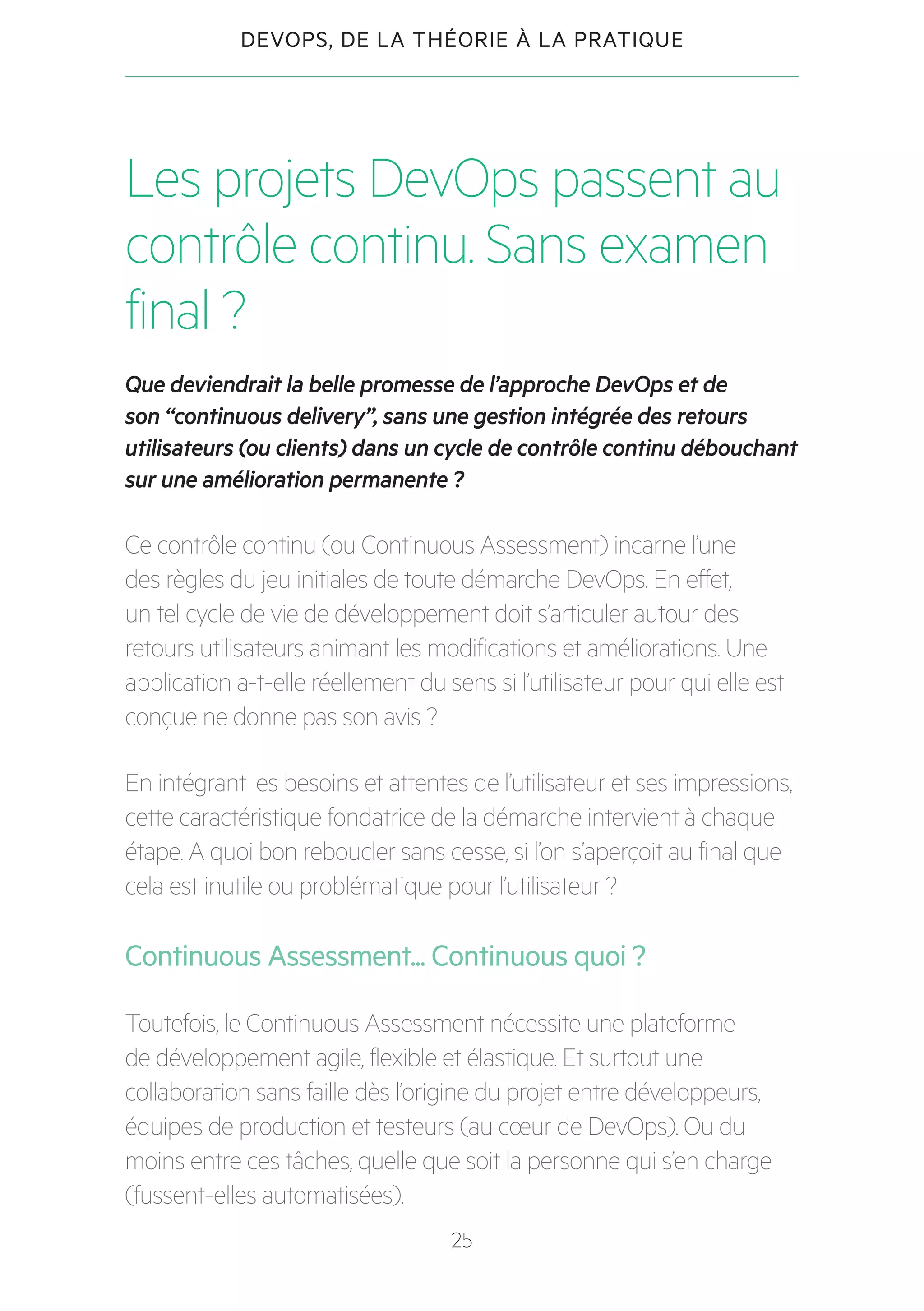 25
DEVOPS, DE LA THÉORIE À LA PRATIQUE
Les projets DevOps passent au
contrôle continu. Sans examen
final ?
Que deviendrait la belle promesse de l’approche DevOps et de
son “continuous delivery”, sans une gestion intégrée des retours
utilisateurs (ou clients) dans un cycle de contrôle continu débouchant
sur une amélioration permanente ?
Ce contrôle continu (ou Continuous Assessment) incarne l’une
des règles du jeu initiales de toute démarche DevOps. En effet,
un tel cycle de vie de développement doit s’articuler autour des
retours utilisateurs animant les modifications et améliorations. Une
application a-t-elle réellement du sens si l’utilisateur pour qui elle est
conçue ne donne pas son avis ?
En intégrant les besoins et attentes de l’utilisateur et ses impressions,
cette caractéristique fondatrice de la démarche intervient à chaque
étape. A quoi bon reboucler sans cesse, si l’on s’aperçoit au final que
cela est inutile ou problématique pour l’utilisateur ?
Continuous Assessment... Continuous quoi ?
Toutefois, le Continuous Assessment nécessite une plateforme
de développement agile, flexible et élastique. Et surtout une
collaboration sans faille dès l’origine du projet entre développeurs,
équipes de production et testeurs (au cœur de DevOps). Ou du
moins entre ces tâches, quelle que soit la personne qui s’en charge
(fussent-elles automatisées).
 