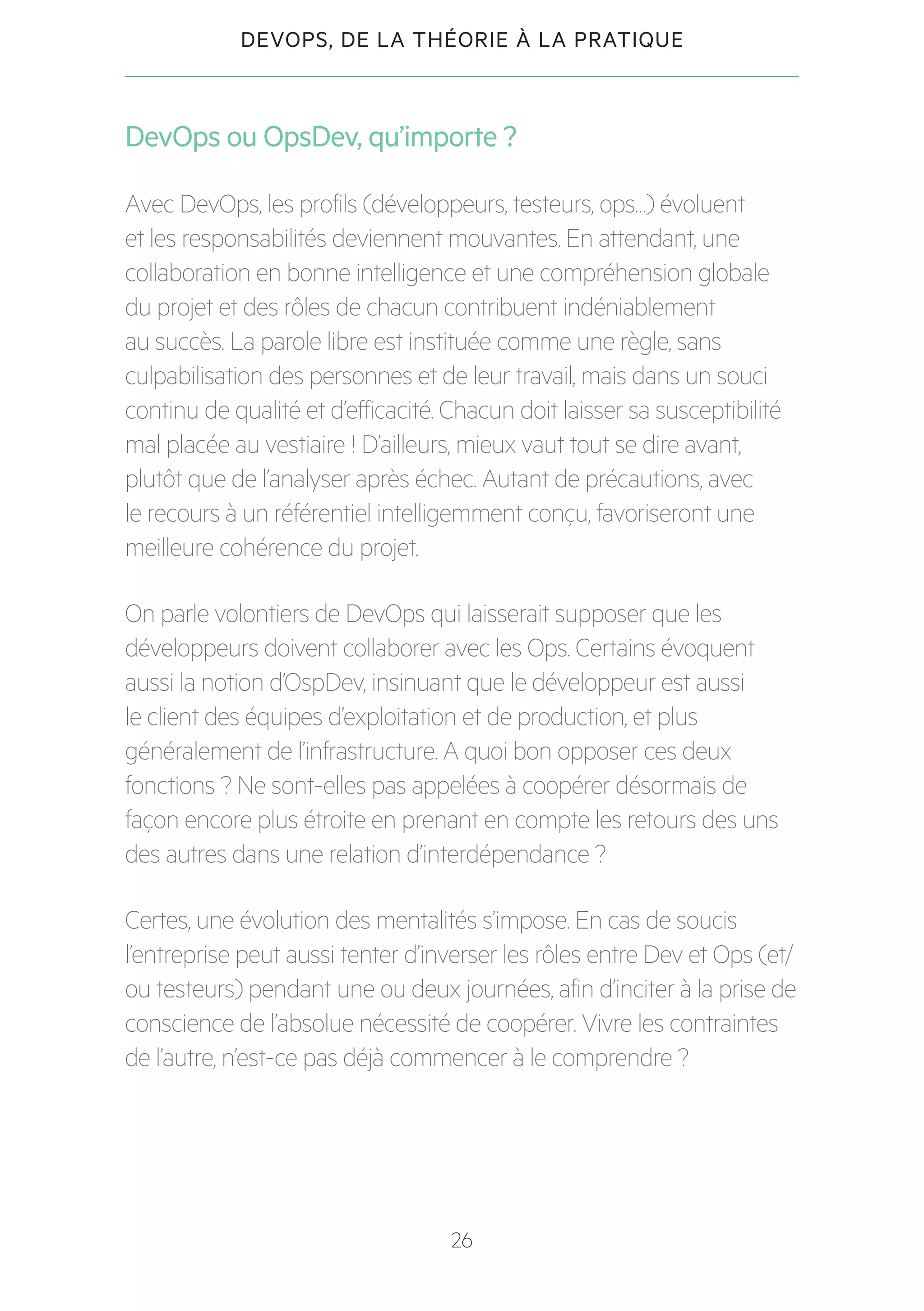 26
DEVOPS, DE LA THÉORIE À LA PRATIQUE
DevOps ou OpsDev, qu’importe ?
Avec DevOps, les profils (développeurs, testeurs, ops…) évoluent
et les responsabilités deviennent mouvantes. En attendant, une
collaboration en bonne intelligence et une compréhension globale
du projet et des rôles de chacun contribuent indéniablement
au succès. La parole libre est instituée comme une règle, sans
culpabilisation des personnes et de leur travail, mais dans un souci
continu de qualité et d’efficacité. Chacun doit laisser sa susceptibilité
mal placée au vestiaire ! D’ailleurs, mieux vaut tout se dire avant,
plutôt que de l’analyser après échec. Autant de précautions, avec
le recours à un référentiel intelligemment conçu, favoriseront une
meilleure cohérence du projet.
On parle volontiers de DevOps qui laisserait supposer que les
développeurs doivent collaborer avec les Ops. Certains évoquent
aussi la notion d’OspDev, insinuant que le développeur est aussi
le client des équipes d’exploitation et de production, et plus
généralement de l’infrastructure. A quoi bon opposer ces deux
fonctions ? Ne sont-elles pas appelées à coopérer désormais de
façon encore plus étroite en prenant en compte les retours des uns
des autres dans une relation d’interdépendance ?
Certes, une évolution des mentalités s’impose. En cas de soucis
l’entreprise peut aussi tenter d’inverser les rôles entre Dev et Ops (et/
ou testeurs) pendant une ou deux journées, afin d’inciter à la prise de
conscience de l’absolue nécessité de coopérer. Vivre les contraintes
de l’autre, n’est-ce pas déjà commencer à le comprendre ?
 