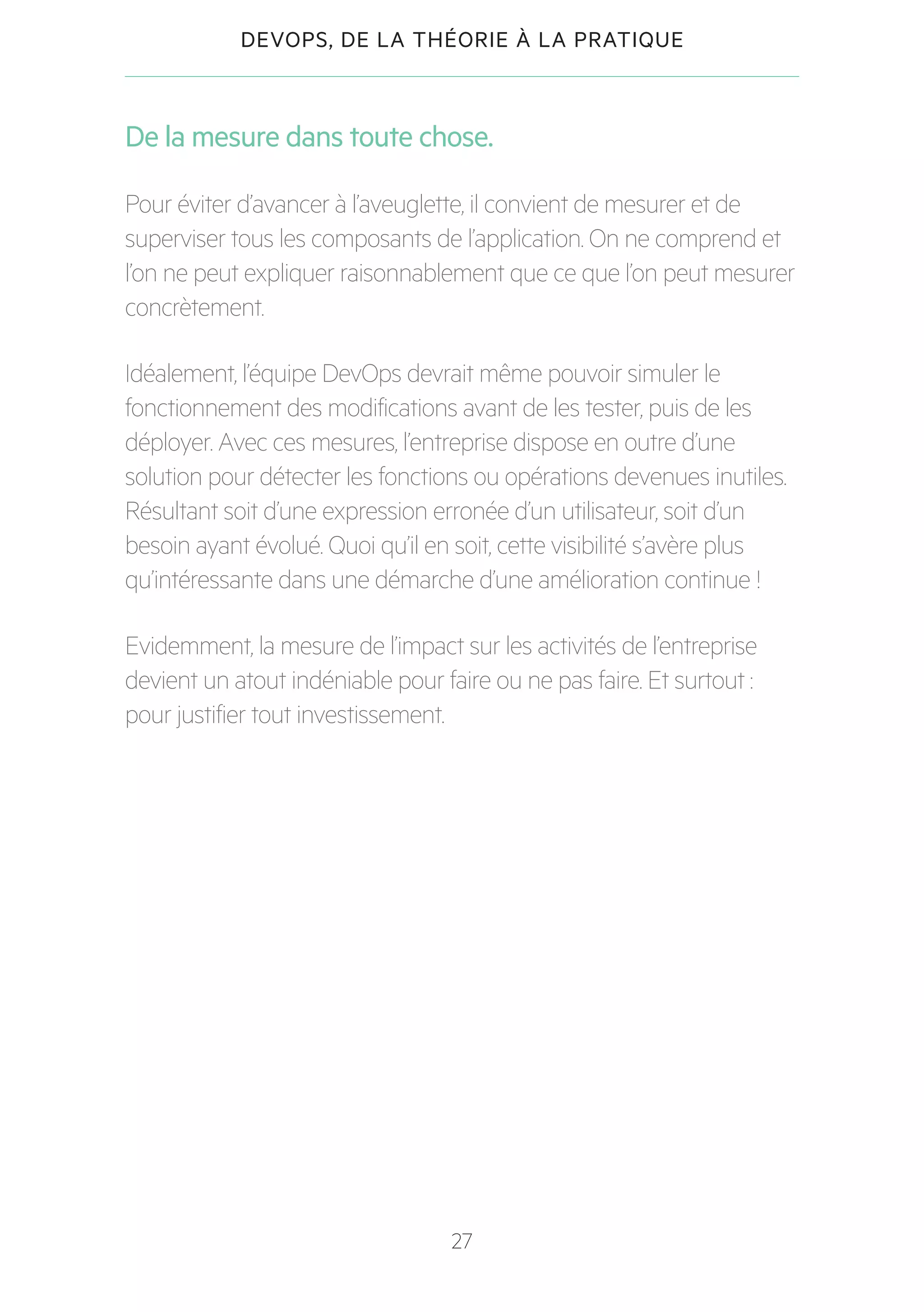 27
DEVOPS, DE LA THÉORIE À LA PRATIQUE
De la mesure dans toute chose.
Pour éviter d’avancer à l’aveuglette, il convient de mesurer et de
superviser tous les composants de l’application. On ne comprend et
l’on ne peut expliquer raisonnablement que ce que l’on peut mesurer
concrètement.
Idéalement, l’équipe DevOps devrait même pouvoir simuler le
fonctionnement des modifications avant de les tester, puis de les
déployer. Avec ces mesures, l’entreprise dispose en outre d’une
solution pour détecter les fonctions ou opérations devenues inutiles.
Résultant soit d’une expression erronée d’un utilisateur, soit d’un
besoin ayant évolué. Quoi qu’il en soit, cette visibilité s’avère plus
qu’intéressante dans une démarche d’une amélioration continue !
Evidemment, la mesure de l’impact sur les activités de l’entreprise
devient un atout indéniable pour faire ou ne pas faire. Et surtout :
pour justifier tout investissement.
 
