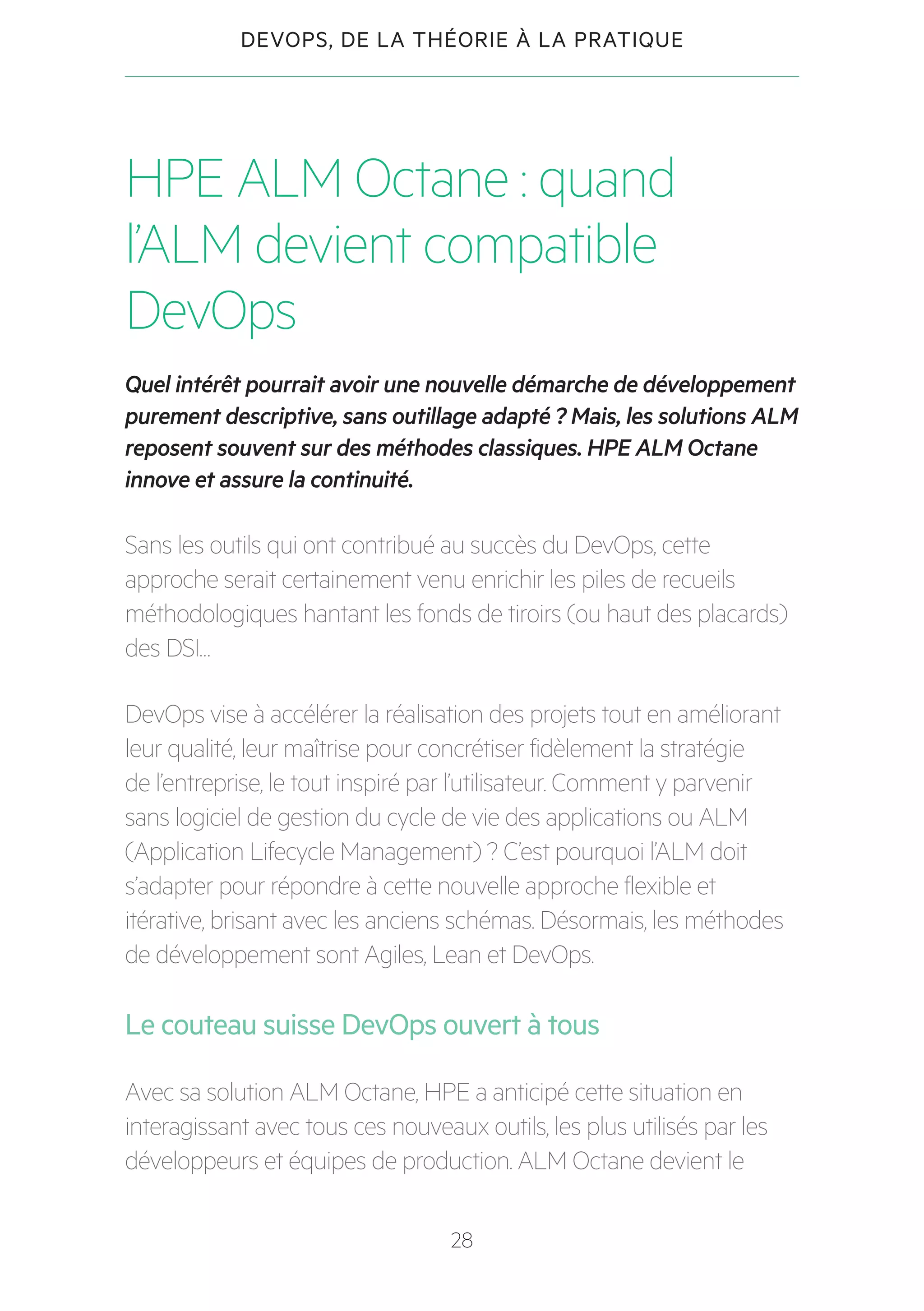 28
DEVOPS, DE LA THÉORIE À LA PRATIQUE
HPE ALM Octane : quand
l’ALM devient compatible
DevOps
Quel intérêt pourrait avoir une nouvelle démarche de développement
purement descriptive, sans outillage adapté ? Mais, les solutions ALM
reposent souvent sur des méthodes classiques. HPE ALM Octane
innove et assure la continuité.
Sans les outils qui ont contribué au succès du DevOps, cette
approche serait certainement venu enrichir les piles de recueils
méthodologiques hantant les fonds de tiroirs (ou haut des placards)
des DSI…
DevOps vise à accélérer la réalisation des projets tout en améliorant
leur qualité, leur maîtrise pour concrétiser fidèlement la stratégie
de l’entreprise, le tout inspiré par l’utilisateur. Comment y parvenir
sans logiciel de gestion du cycle de vie des applications ou ALM
(Application Lifecycle Management) ? C’est pourquoi l’ALM doit
s’adapter pour répondre à cette nouvelle approche flexible et
itérative, brisant avec les anciens schémas. Désormais, les méthodes
de développement sont Agiles, Lean et DevOps.
Le couteau suisse DevOps ouvert à tous
Avec sa solution ALM Octane, HPE a anticipé cette situation en
interagissant avec tous ces nouveaux outils, les plus utilisés par les
développeurs et équipes de production. ALM Octane devient le
 