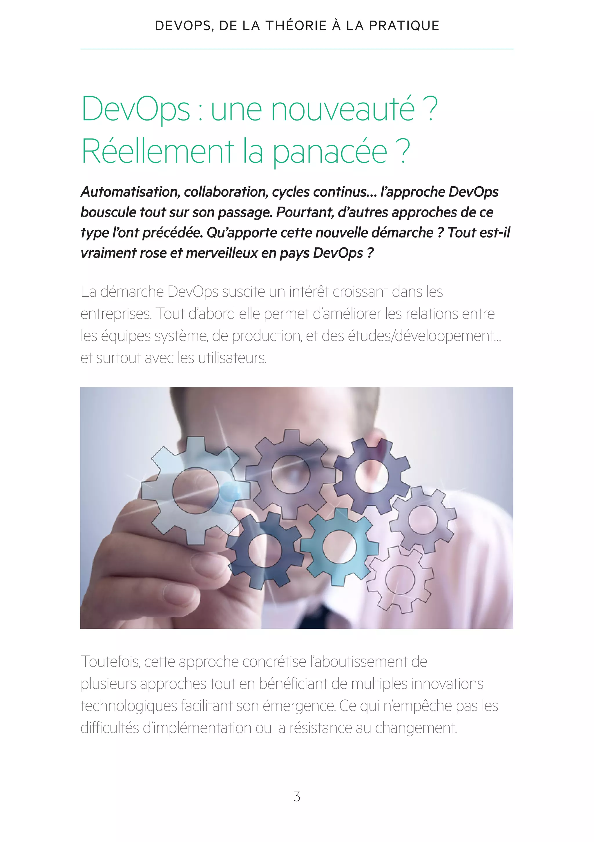 3
DEVOPS, DE LA THÉORIE À LA PRATIQUE
DevOps : une nouveauté ?
Réellement la panacée ?
Automatisation, collaboration, cycles continus… l’approche DevOps
bouscule tout sur son passage. Pourtant, d’autres approches de ce
type l’ont précédée. Qu’apporte cette nouvelle démarche ? Tout est-il
vraiment rose et merveilleux en pays DevOps ?
La démarche DevOps suscite un intérêt croissant dans les
entreprises. Tout d’abord elle permet d’améliorer les relations entre
les équipes système, de production, et des études/développement…
et surtout avec les utilisateurs.
Toutefois, cette approche concrétise l’aboutissement de
plusieurs approches tout en bénéficiant de multiples innovations
technologiques facilitant son émergence. Ce qui n’empêche pas les
difficultés d’implémentation ou la résistance au changement.
 