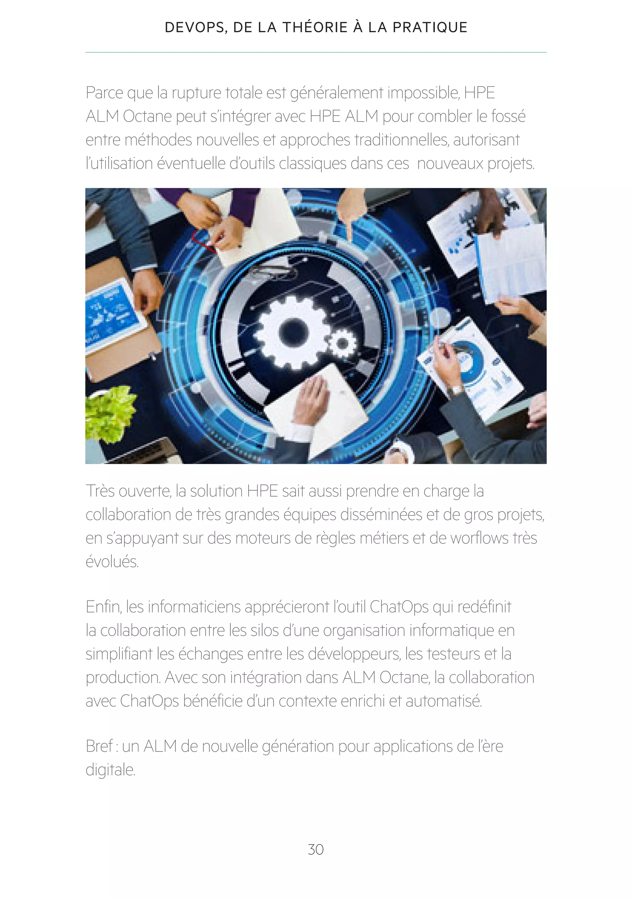 30
DEVOPS, DE LA THÉORIE À LA PRATIQUE
Parce que la rupture totale est généralement impossible, HPE
ALM Octane peut s’intégrer avec HPE ALM pour combler le fossé
entre méthodes nouvelles et approches traditionnelles, autorisant
l’utilisation éventuelle d’outils classiques dans ces nouveaux projets.
Très ouverte, la solution HPE sait aussi prendre en charge la
collaboration de très grandes équipes disséminées et de gros projets,
en s’appuyant sur des moteurs de règles métiers et de worflows très
évolués.
Enfin, les informaticiens apprécieront l’outil ChatOps qui redéfinit
la collaboration entre les silos d’une organisation informatique en
simplifiant les échanges entre les développeurs, les testeurs et la
production. Avec son intégration dans ALM Octane, la collaboration
avec ChatOps bénéficie d’un contexte enrichi et automatisé.
Bref : un ALM de nouvelle génération pour applications de l’ère
digitale.
 