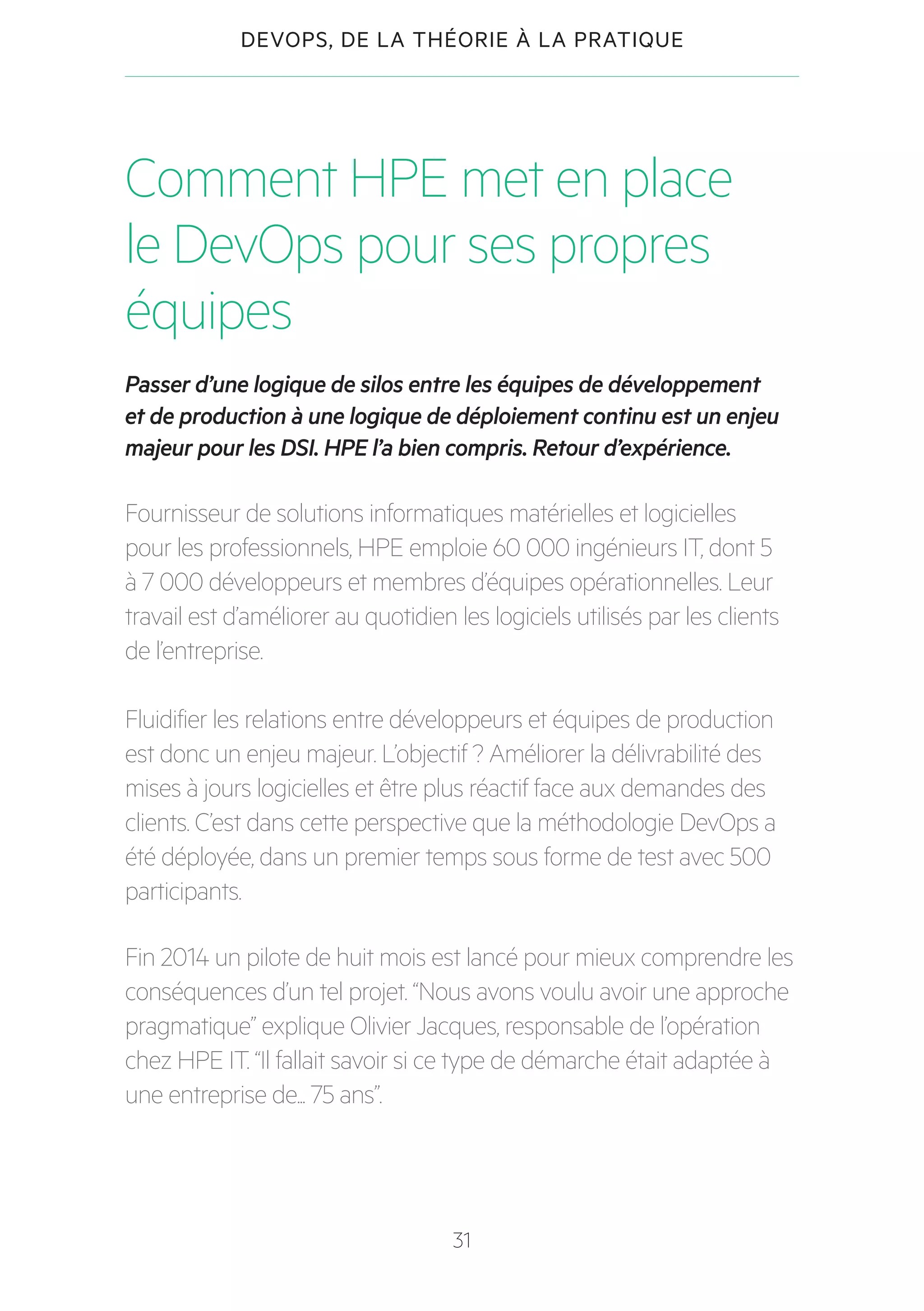 31
DEVOPS, DE LA THÉORIE À LA PRATIQUE
Comment HPE met en place
le DevOps pour ses propres
équipes
Passer d’une logique de silos entre les équipes de développement
et de production à une logique de déploiement continu est un enjeu
majeur pour les DSI. HPE l’a bien compris. Retour d’expérience.
Fournisseur de solutions informatiques matérielles et logicielles
pour les professionnels, HPE emploie 60 000 ingénieurs IT, dont 5
à 7 000 développeurs et membres d’équipes opérationnelles. Leur
travail est d’améliorer au quotidien les logiciels utilisés par les clients
de l’entreprise.
Fluidifier les relations entre développeurs et équipes de production
est donc un enjeu majeur. L’objectif ? Améliorer la délivrabilité des
mises à jours logicielles et être plus réactif face aux demandes des
clients. C’est dans cette perspective que la méthodologie DevOps a
été déployée, dans un premier temps sous forme de test avec 500
participants.
Fin 2014 un pilote de huit mois est lancé pour mieux comprendre les
conséquences d’un tel projet. “Nous avons voulu avoir une approche
pragmatique” explique Olivier Jacques, responsable de l’opération
chez HPE IT. “Il fallait savoir si ce type de démarche était adaptée à
une entreprise de... 75 ans”.
 