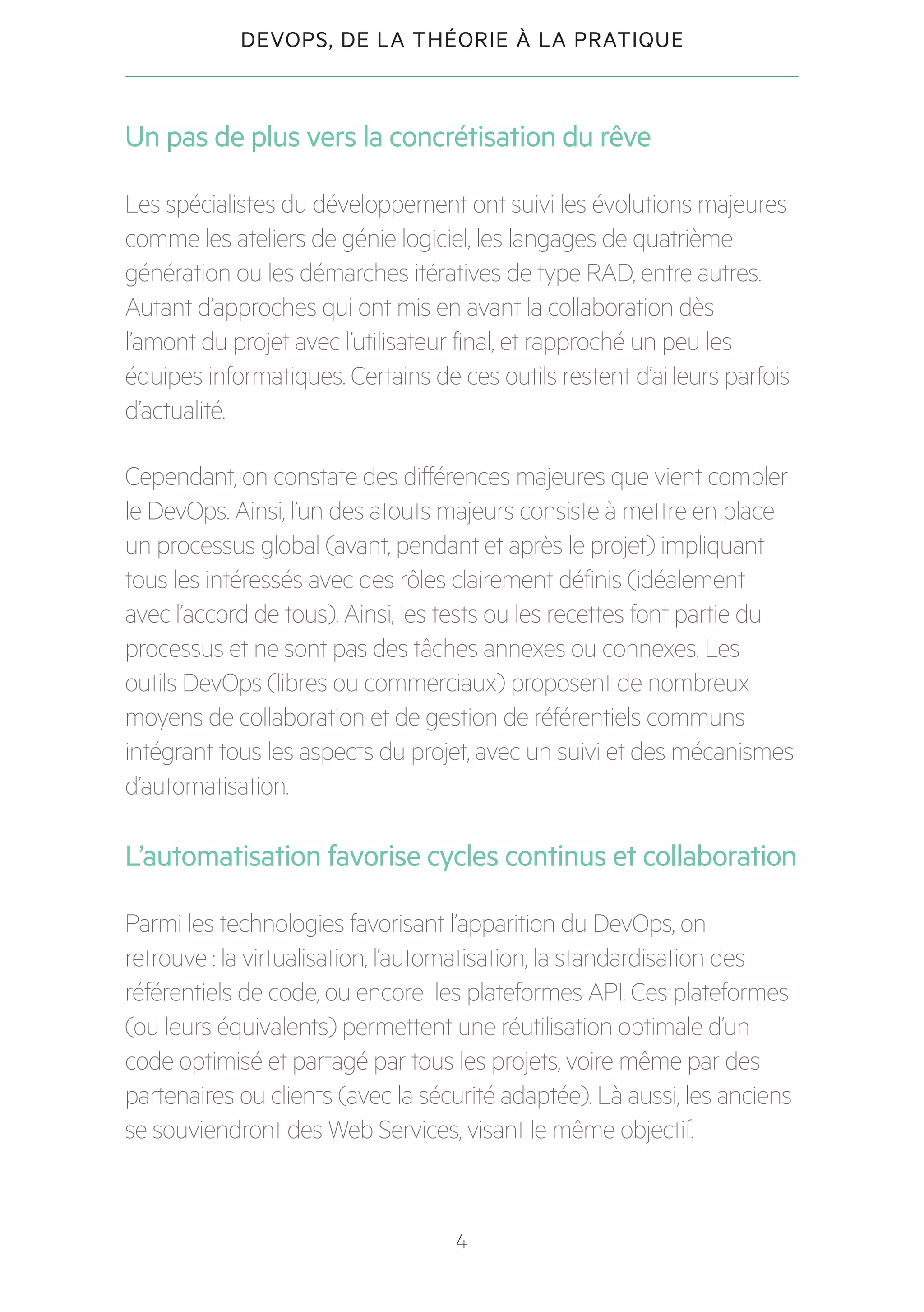 4
DEVOPS, DE LA THÉORIE À LA PRATIQUE
Un pas de plus vers la concrétisation du rêve
Les spécialistes du développement ont suivi les évolutions majeures
comme les ateliers de génie logiciel, les langages de quatrième
génération ou les démarches itératives de type RAD, entre autres.
Autant d’approches qui ont mis en avant la collaboration dès
l’amont du projet avec l’utilisateur final, et rapproché un peu les
équipes informatiques. Certains de ces outils restent d’ailleurs parfois
d’actualité.
Cependant, on constate des différences majeures que vient combler
le DevOps. Ainsi, l’un des atouts majeurs consiste à mettre en place
un processus global (avant, pendant et après le projet) impliquant
tous les intéressés avec des rôles clairement définis (idéalement
avec l’accord de tous). Ainsi, les tests ou les recettes font partie du
processus et ne sont pas des tâches annexes ou connexes. Les
outils DevOps (libres ou commerciaux) proposent de nombreux
moyens de collaboration et de gestion de référentiels communs
intégrant tous les aspects du projet, avec un suivi et des mécanismes
d’automatisation.
L’automatisation favorise cycles continus et collaboration
Parmi les technologies favorisant l’apparition du DevOps, on
retrouve : la virtualisation, l’automatisation, la standardisation des
référentiels de code, ou encore les plateformes API. Ces plateformes
(ou leurs équivalents) permettent une réutilisation optimale d’un
code optimisé et partagé par tous les projets, voire même par des
partenaires ou clients (avec la sécurité adaptée). Là aussi, les anciens
se souviendront des Web Services, visant le même objectif.
 
