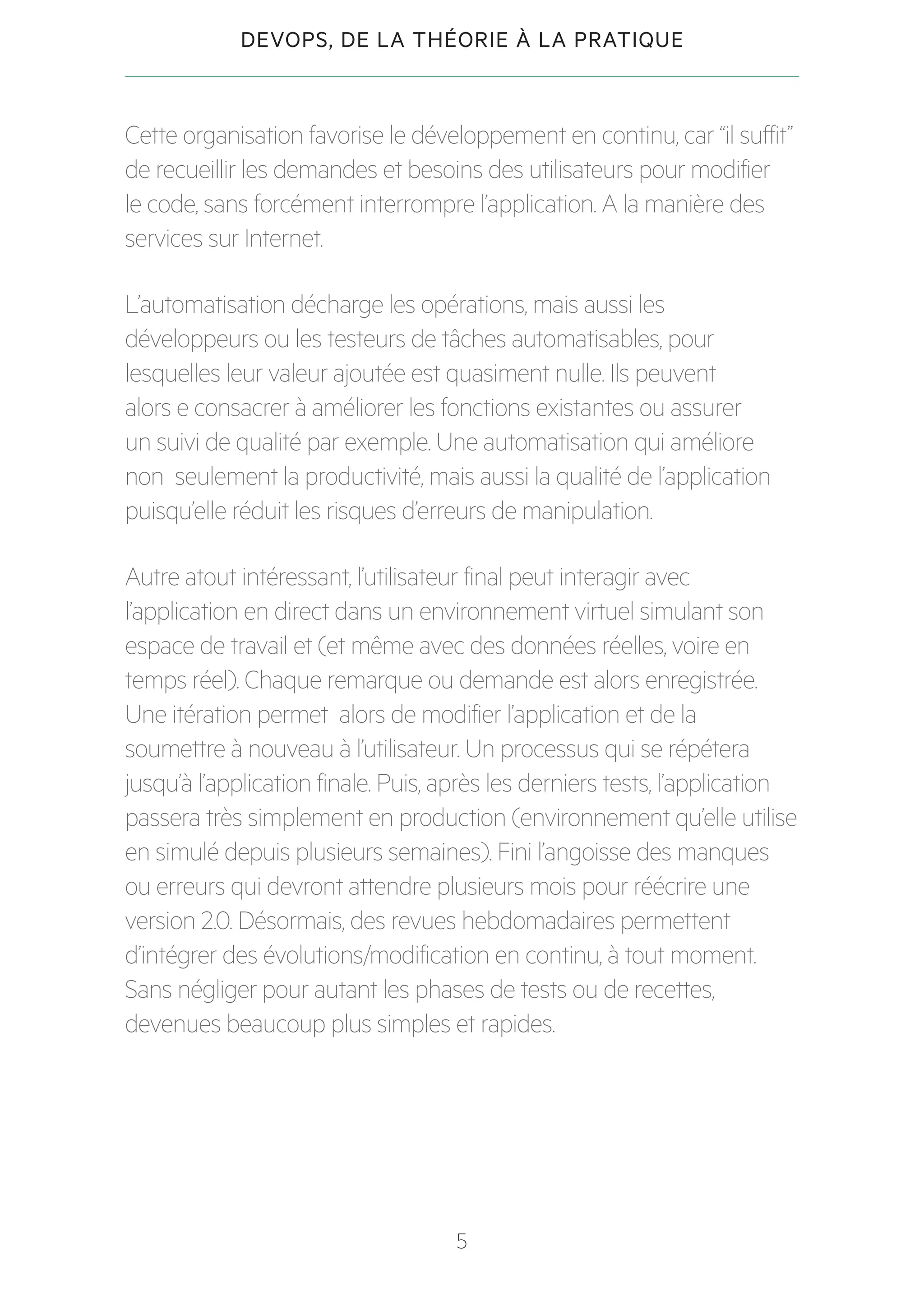 5
DEVOPS, DE LA THÉORIE À LA PRATIQUE
Cette organisation favorise le développement en continu, car “il suffit”
de recueillir les demandes et besoins des utilisateurs pour modifier
le code, sans forcément interrompre l’application. A la manière des
services sur Internet.
L’automatisation décharge les opérations, mais aussi les
développeurs ou les testeurs de tâches automatisables, pour
lesquelles leur valeur ajoutée est quasiment nulle. Ils peuvent
alors e consacrer à améliorer les fonctions existantes ou assurer
un suivi de qualité par exemple. Une automatisation qui améliore
non seulement la productivité, mais aussi la qualité de l’application
puisqu’elle réduit les risques d’erreurs de manipulation.
Autre atout intéressant, l’utilisateur final peut interagir avec
l’application en direct dans un environnement virtuel simulant son
espace de travail et (et même avec des données réelles, voire en
temps réel). Chaque remarque ou demande est alors enregistrée.
Une itération permet alors de modifier l’application et de la
soumettre à nouveau à l’utilisateur. Un processus qui se répétera
jusqu’à l’application finale. Puis, après les derniers tests, l’application
passera très simplement en production (environnement qu’elle utilise
en simulé depuis plusieurs semaines). Fini l’angoisse des manques
ou erreurs qui devront attendre plusieurs mois pour réécrire une
version 2.0. Désormais, des revues hebdomadaires permettent
d’intégrer des évolutions/modification en continu, à tout moment.
Sans négliger pour autant les phases de tests ou de recettes,
devenues beaucoup plus simples et rapides.
 