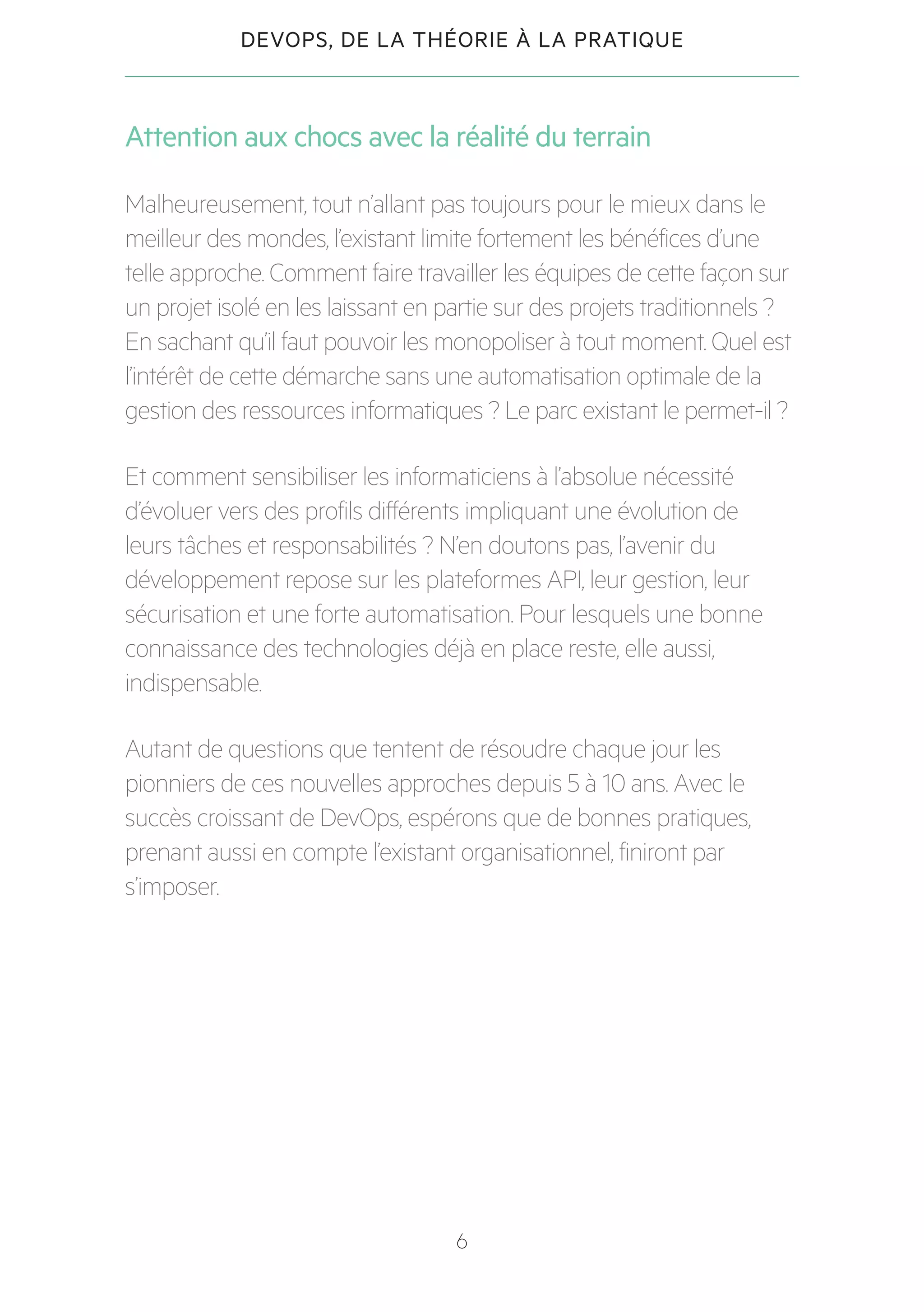 6
DEVOPS, DE LA THÉORIE À LA PRATIQUE
Attention aux chocs avec la réalité du terrain
Malheureusement, tout n’allant pas toujours pour le mieux dans le
meilleur des mondes, l’existant limite fortement les bénéfices d’une
telle approche. Comment faire travailler les équipes de cette façon sur
un projet isolé en les laissant en partie sur des projets traditionnels ?
En sachant qu’il faut pouvoir les monopoliser à tout moment. Quel est
l’intérêt de cette démarche sans une automatisation optimale de la
gestion des ressources informatiques ? Le parc existant le permet-il ?
Et comment sensibiliser les informaticiens à l’absolue nécessité
d’évoluer vers des profils différents impliquant une évolution de
leurs tâches et responsabilités ? N’en doutons pas, l’avenir du
développement repose sur les plateformes API, leur gestion, leur
sécurisation et une forte automatisation. Pour lesquels une bonne
connaissance des technologies déjà en place reste, elle aussi,
indispensable.
Autant de questions que tentent de résoudre chaque jour les
pionniers de ces nouvelles approches depuis 5 à 10 ans. Avec le
succès croissant de DevOps, espérons que de bonnes pratiques,
prenant aussi en compte l’existant organisationnel, finiront par
s’imposer.
 