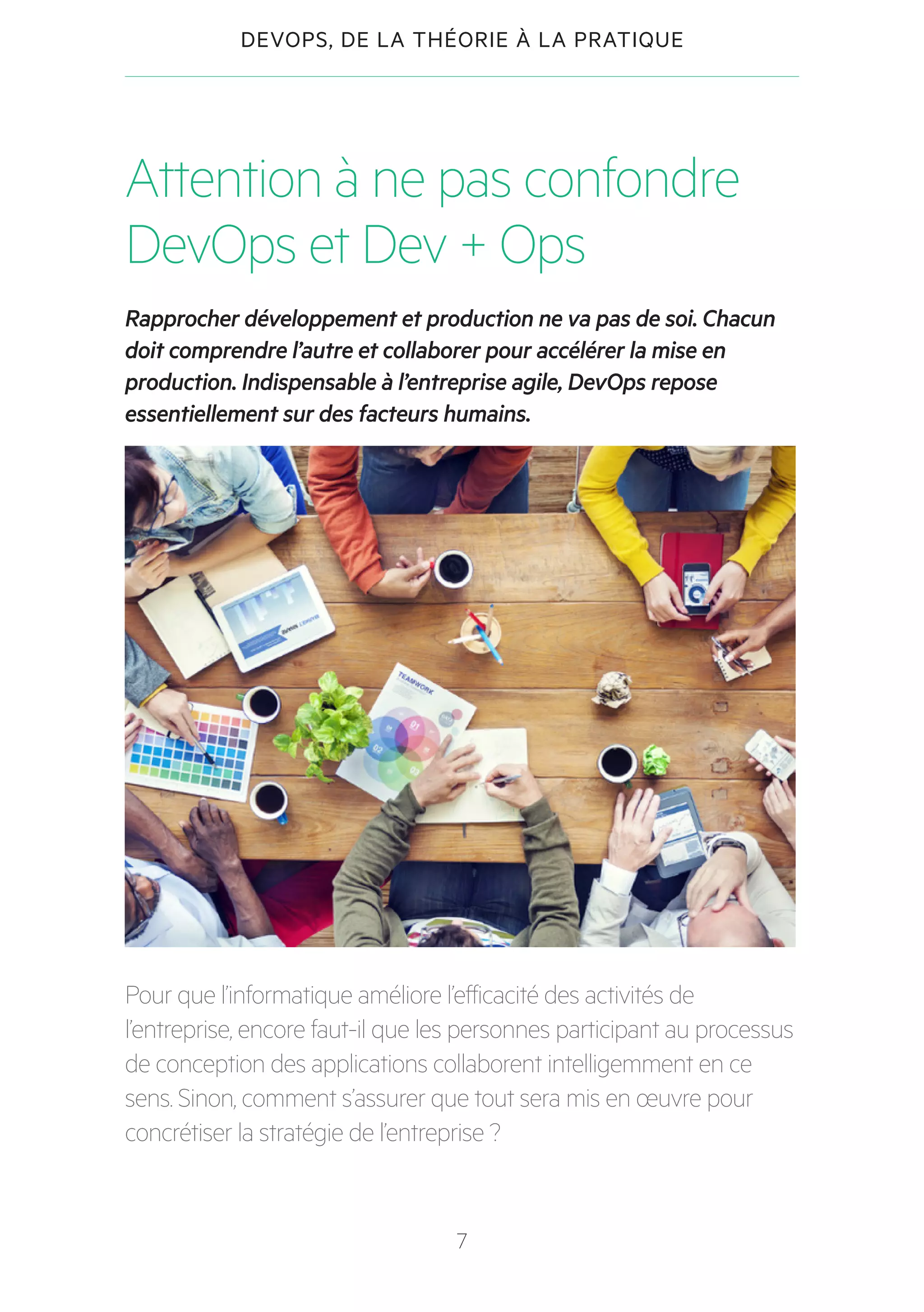 7
DEVOPS, DE LA THÉORIE À LA PRATIQUE
Attention à ne pas confondre
DevOps et Dev + Ops
Rapprocher développement et production ne va pas de soi. Chacun
doit comprendre l’autre et collaborer pour accélérer la mise en
production. Indispensable à l’entreprise agile, DevOps repose
essentiellement sur des facteurs humains.
Pour que l’informatique améliore l’efficacité des activités de
l’entreprise, encore faut-il que les personnes participant au processus
de conception des applications collaborent intelligemment en ce
sens. Sinon, comment s’assurer que tout sera mis en œuvre pour
concrétiser la stratégie de l’entreprise ?
 