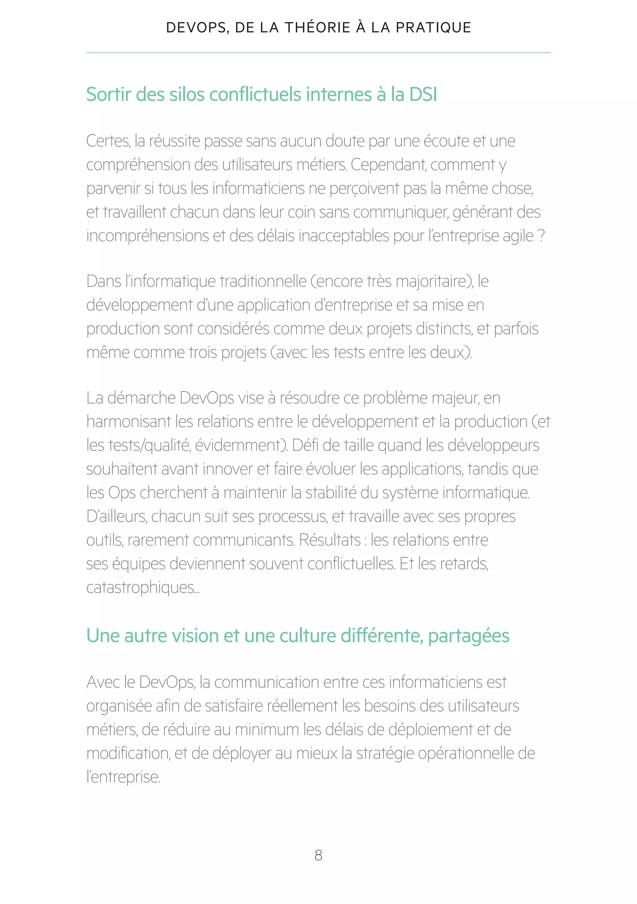 8
DEVOPS, DE LA THÉORIE À LA PRATIQUE
Sortir des silos conflictuels internes à la DSI
Certes, la réussite passe sans aucun doute par une écoute et une
compréhension des utilisateurs métiers. Cependant, comment y
parvenir si tous les informaticiens ne perçoivent pas la même chose,
et travaillent chacun dans leur coin sans communiquer, générant des
incompréhensions et des délais inacceptables pour l’entreprise agile ?
Dans l’informatique traditionnelle (encore très majoritaire), le
développement d’une application d’entreprise et sa mise en
production sont considérés comme deux projets distincts, et parfois
même comme trois projets (avec les tests entre les deux).
La démarche DevOps vise à résoudre ce problème majeur, en
harmonisant les relations entre le développement et la production (et
les tests/qualité, évidemment). Défi de taille quand les développeurs
souhaitent avant innover et faire évoluer les applications, tandis que
les Ops cherchent à maintenir la stabilité du système informatique.
D’ailleurs, chacun suit ses processus, et travaille avec ses propres
outils, rarement communicants. Résultats : les relations entre
ses équipes deviennent souvent conflictuelles. Et les retards,
catastrophiques...
Une autre vision et une culture différente, partagées
Avec le DevOps, la communication entre ces informaticiens est
organisée afin de satisfaire réellement les besoins des utilisateurs
métiers, de réduire au minimum les délais de déploiement et de
modification, et de déployer au mieux la stratégie opérationnelle de
l’entreprise.
 