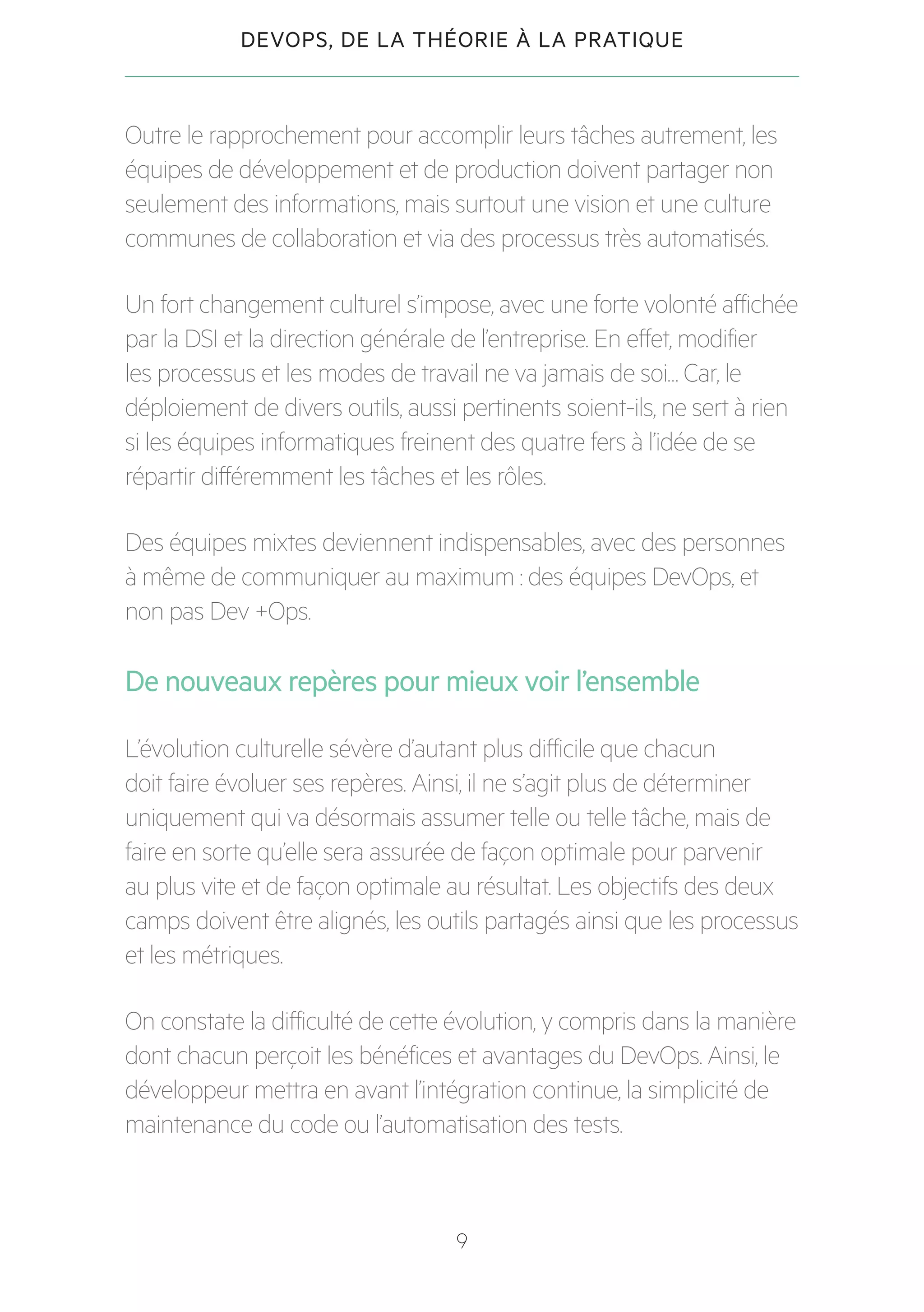 9
DEVOPS, DE LA THÉORIE À LA PRATIQUE
Outre le rapprochement pour accomplir leurs tâches autrement, les
équipes de développement et de production doivent partager non
seulement des informations, mais surtout une vision et une culture
communes de collaboration et via des processus très automatisés.
Un fort changement culturel s’impose, avec une forte volonté affichée
par la DSI et la direction générale de l’entreprise. En effet, modifier
les processus et les modes de travail ne va jamais de soi… Car, le
déploiement de divers outils, aussi pertinents soient-ils, ne sert à rien
si les équipes informatiques freinent des quatre fers à l’idée de se
répartir différemment les tâches et les rôles.
Des équipes mixtes deviennent indispensables, avec des personnes
à même de communiquer au maximum : des équipes DevOps, et
non pas Dev +Ops.
De nouveaux repères pour mieux voir l’ensemble
L’évolution culturelle sévère d’autant plus difficile que chacun
doit faire évoluer ses repères. Ainsi, il ne s’agit plus de déterminer
uniquement qui va désormais assumer telle ou telle tâche, mais de
faire en sorte qu’elle sera assurée de façon optimale pour parvenir
au plus vite et de façon optimale au résultat. Les objectifs des deux
camps doivent être alignés, les outils partagés ainsi que les processus
et les métriques.
On constate la difficulté de cette évolution, y compris dans la manière
dont chacun perçoit les bénéfices et avantages du DevOps. Ainsi, le
développeur mettra en avant l’intégration continue, la simplicité de
maintenance du code ou l’automatisation des tests.
 